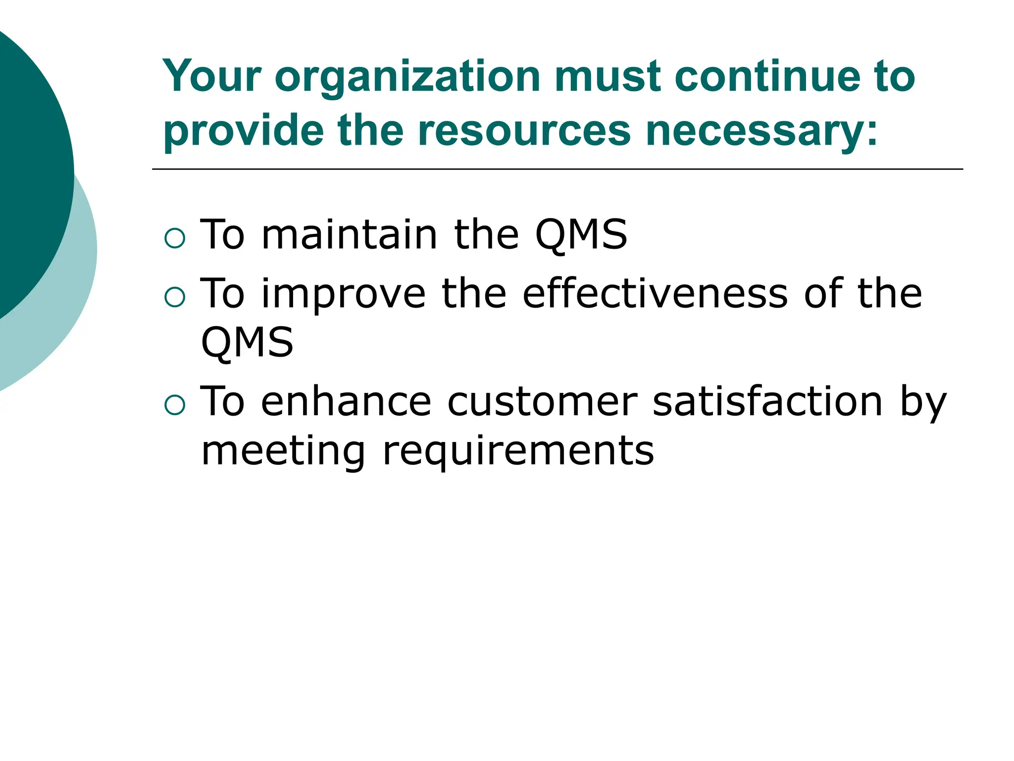Your organization must continue to
provide the resources necessary:
 To maintain the QMS
 To improve the effectiveness of the
QMS
 To enhance customer satisfaction by
meeting requirements
 