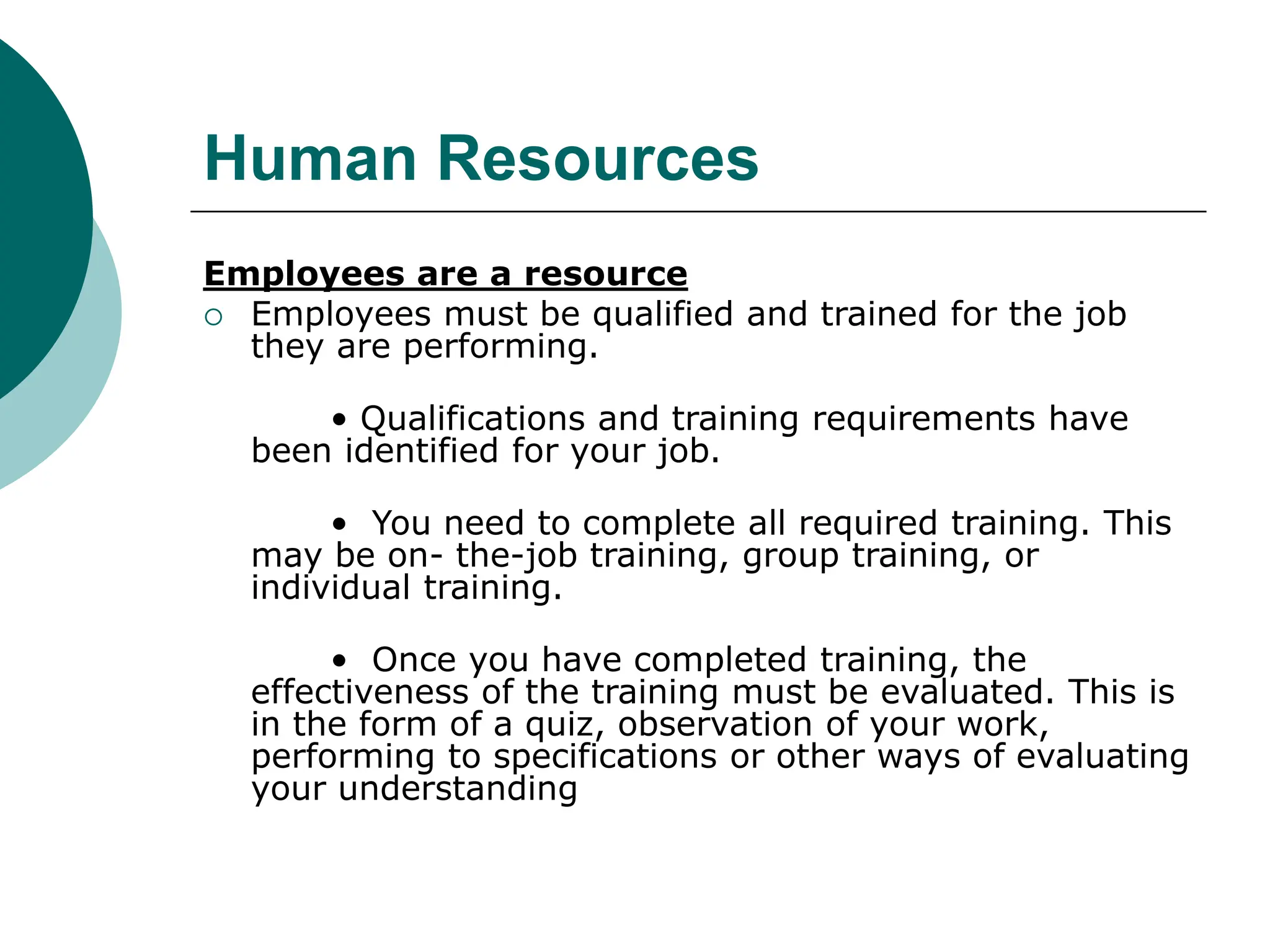 Human Resources
Employees are a resource
 Employees must be qualified and trained for the job
they are performing.
• Qualifications and training requirements have
been identified for your job.
• You need to complete all required training. This
may be on- the-job training, group training, or
individual training.
• Once you have completed training, the
effectiveness of the training must be evaluated. This is
in the form of a quiz, observation of your work,
performing to specifications or other ways of evaluating
your understanding
 