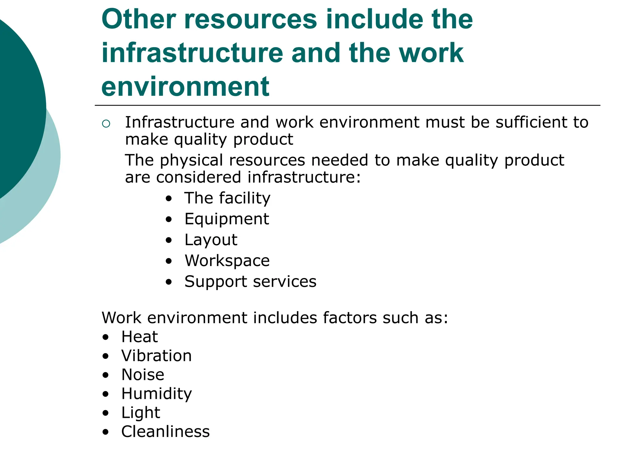 Other resources include the
infrastructure and the work
environment
 Infrastructure and work environment must be sufficient to
make quality product
The physical resources needed to make quality product
are considered infrastructure:
• The facility
• Equipment
• Layout
• Workspace
• Support services
Work environment includes factors such as:
• Heat
• Vibration
• Noise
• Humidity
• Light
• Cleanliness
 