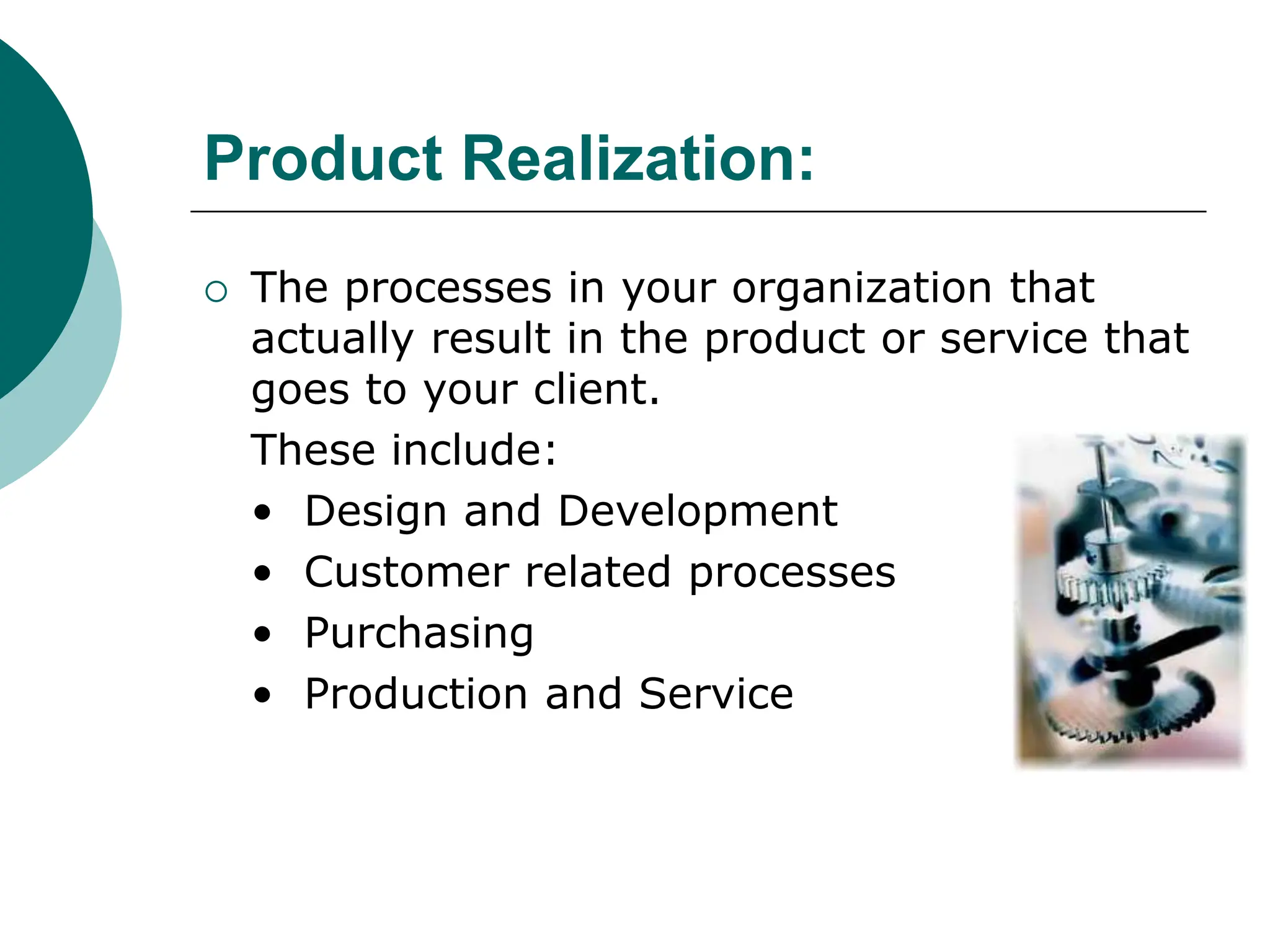 Product Realization:
 The processes in your organization that
actually result in the product or service that
goes to your client.
These include:
• Design and Development
• Customer related processes
• Purchasing
• Production and Service
 