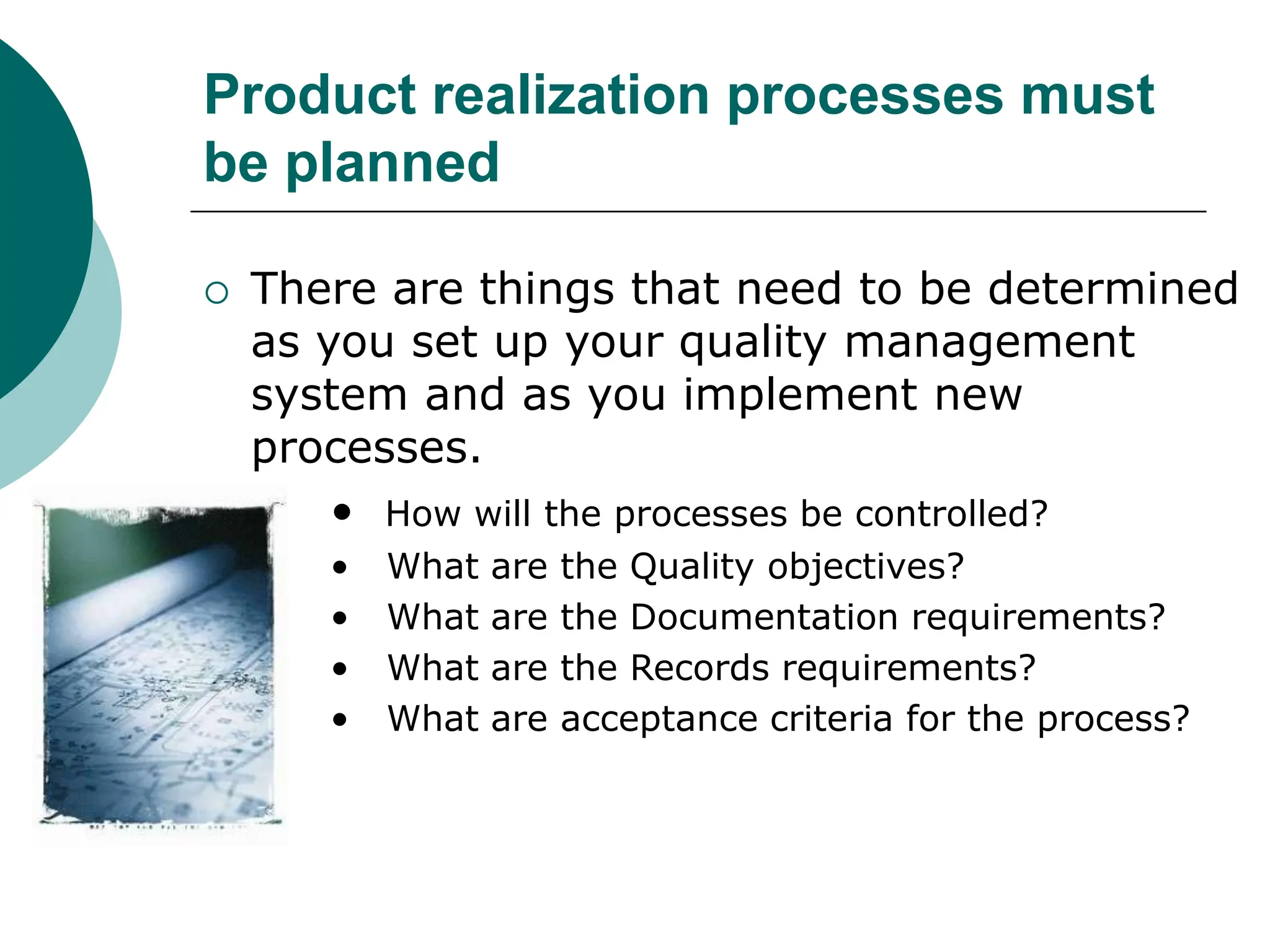 Product realization processes must
be planned
 There are things that need to be determined
as you set up your quality management
system and as you implement new
processes.
• How will the processes be controlled?
• What are the Quality objectives?
• What are the Documentation requirements?
• What are the Records requirements?
• What are acceptance criteria for the process?
 