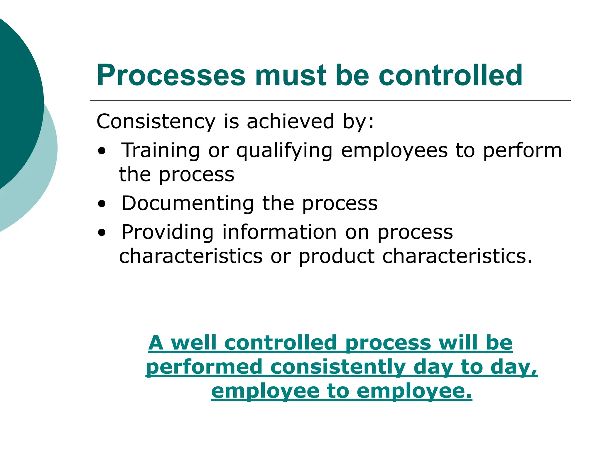 Processes must be controlled
Consistency is achieved by:
• Training or qualifying employees to perform
the process
• Documenting the process
• Providing information on process
characteristics or product characteristics.
A well controlled process will be
performed consistently day to day,
employee to employee.
 