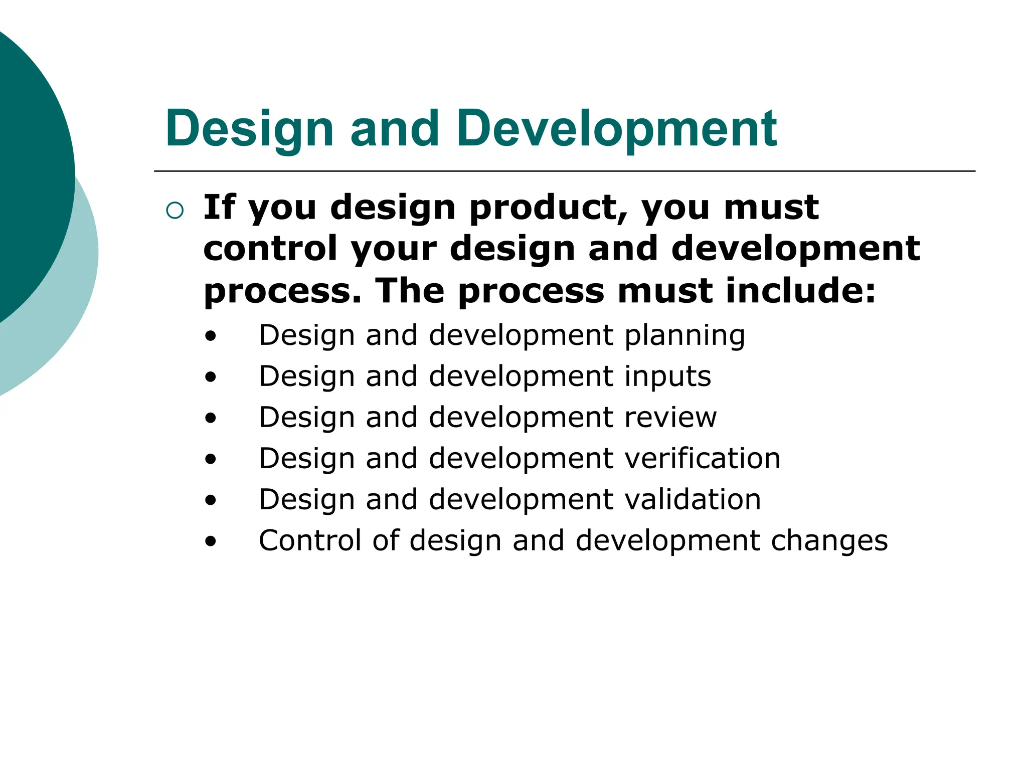 Design and Development
 If you design product, you must
control your design and development
process. The process must include:
• Design and development planning
• Design and development inputs
• Design and development review
• Design and development verification
• Design and development validation
• Control of design and development changes
 