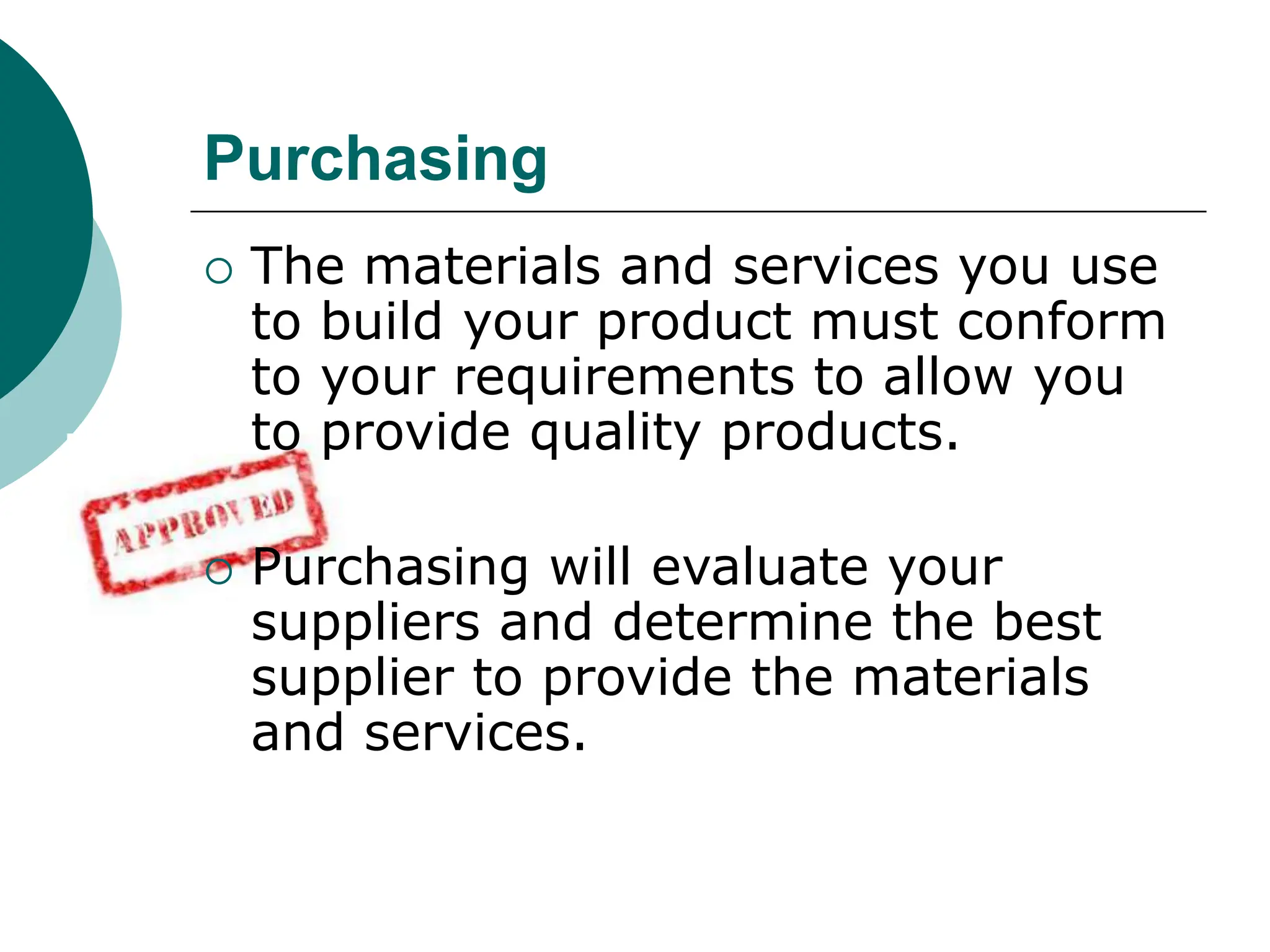  The materials and services you use
to build your product must conform
to your requirements to allow you
to provide quality products.
 Purchasing will evaluate your
suppliers and determine the best
supplier to provide the materials
and services.
Purchasing
 