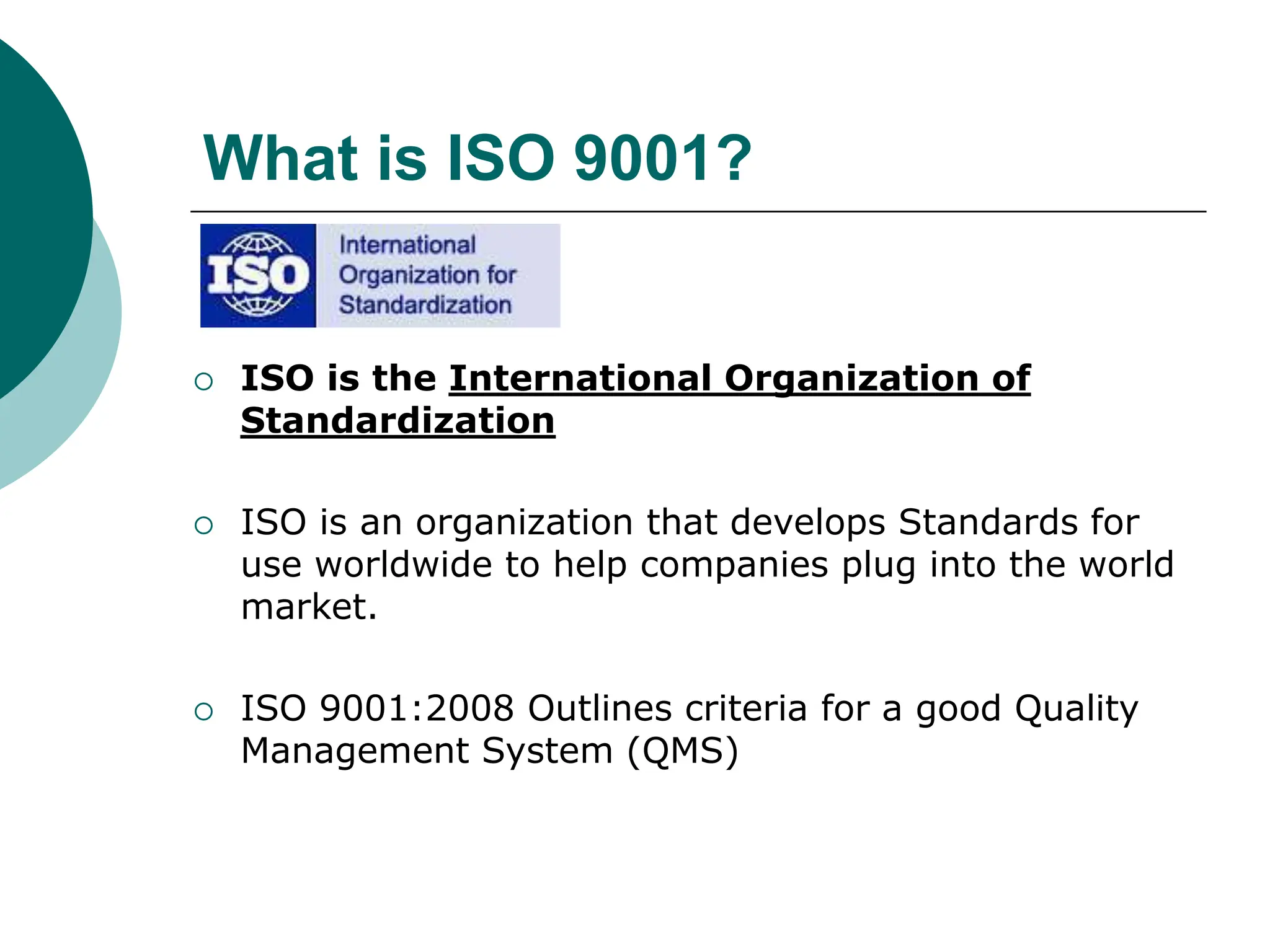 What is ISO 9001?
 ISO is the International Organization of
Standardization
 ISO is an organization that develops Standards for
use worldwide to help companies plug into the world
market.
 ISO 9001:2008 Outlines criteria for a good Quality
Management System (QMS)
 
