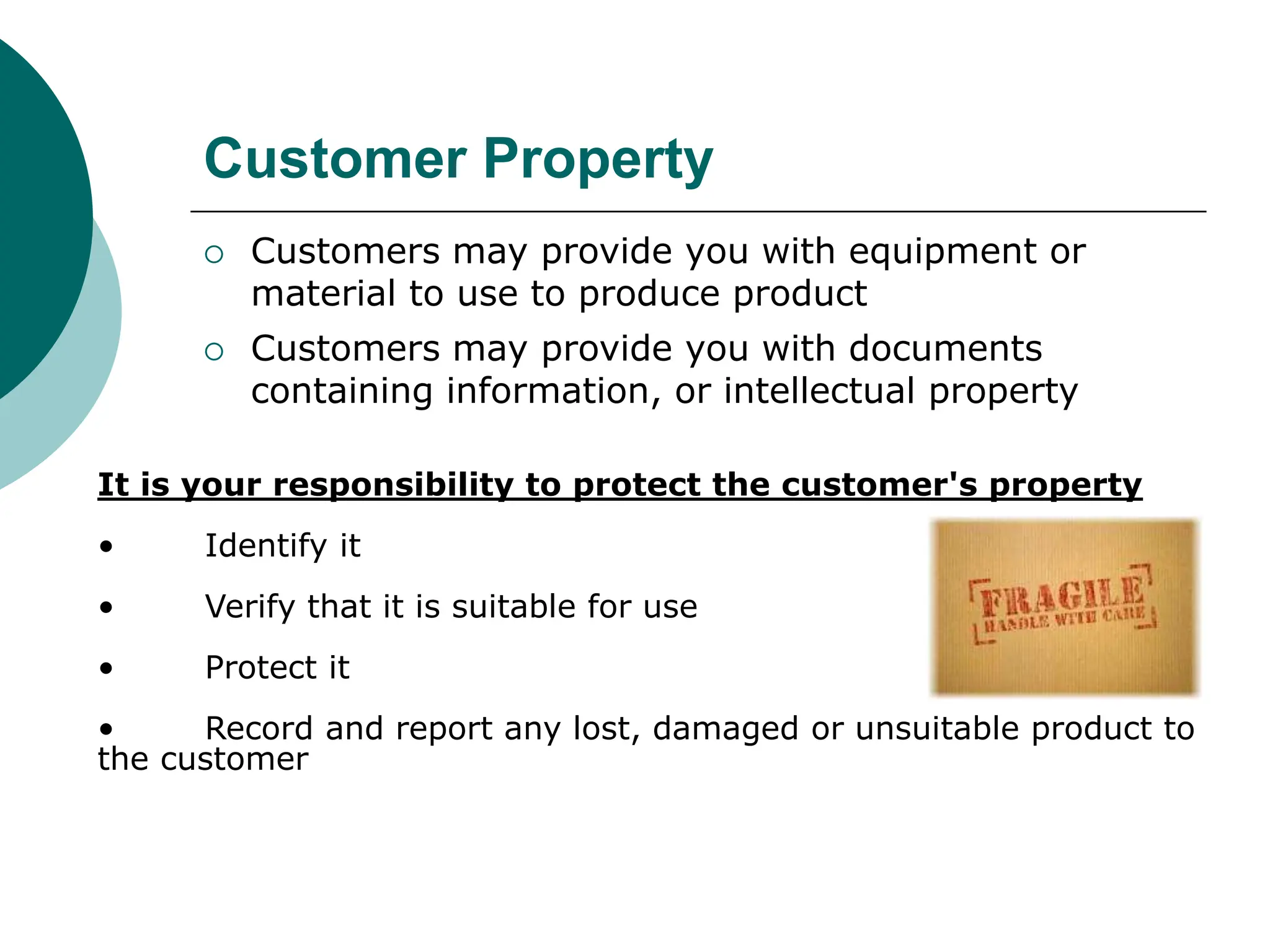 Customer Property
 Customers may provide you with equipment or
material to use to produce product
 Customers may provide you with documents
containing information, or intellectual property
It is your responsibility to protect the customer's property
• Identify it
• Verify that it is suitable for use
• Protect it
• Record and report any lost, damaged or unsuitable product to
the customer
 
