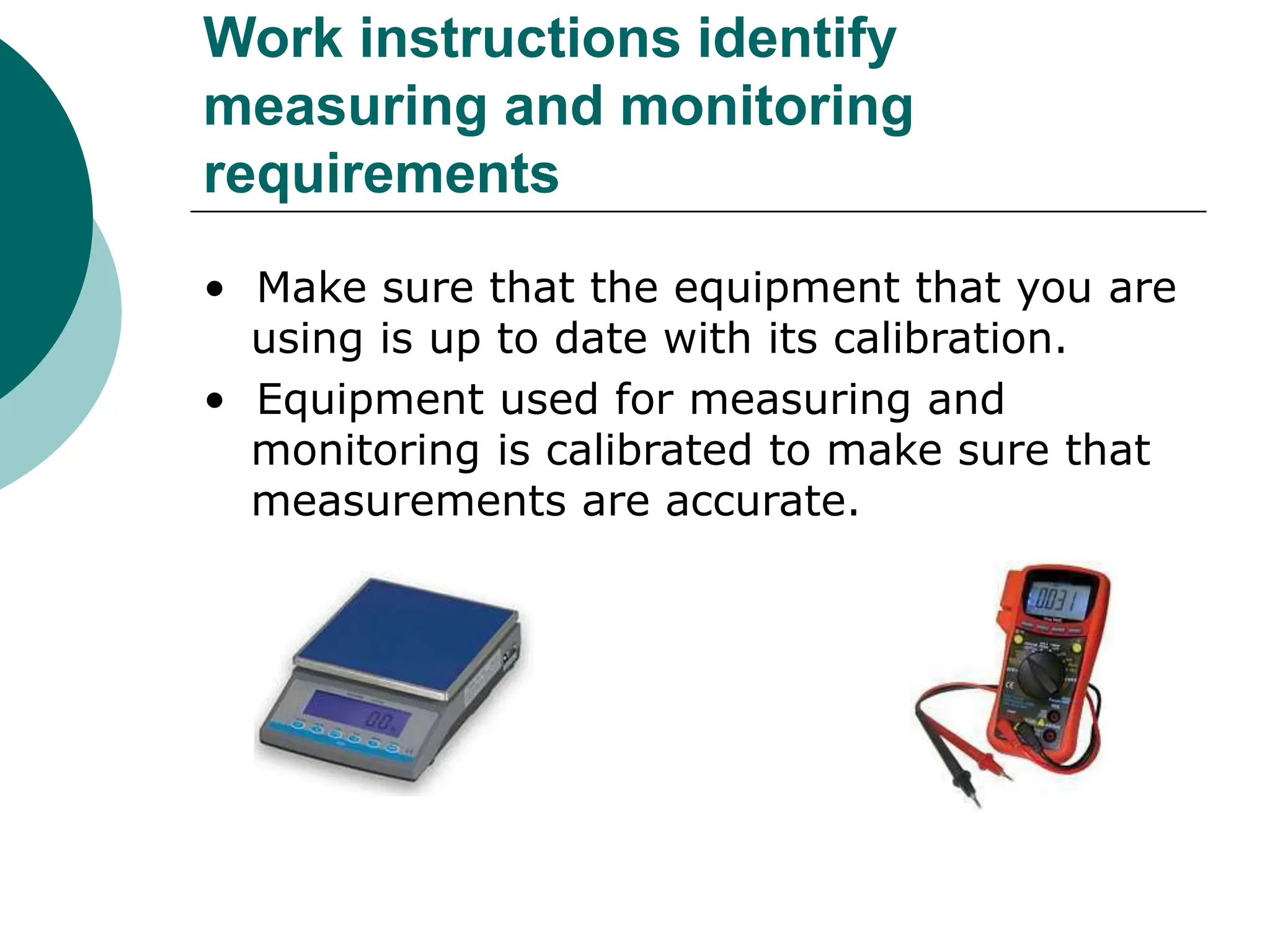 Work instructions identify
measuring and monitoring
requirements
• Make sure that the equipment that you are
using is up to date with its calibration.
• Equipment used for measuring and
monitoring is calibrated to make sure that
measurements are accurate.
 