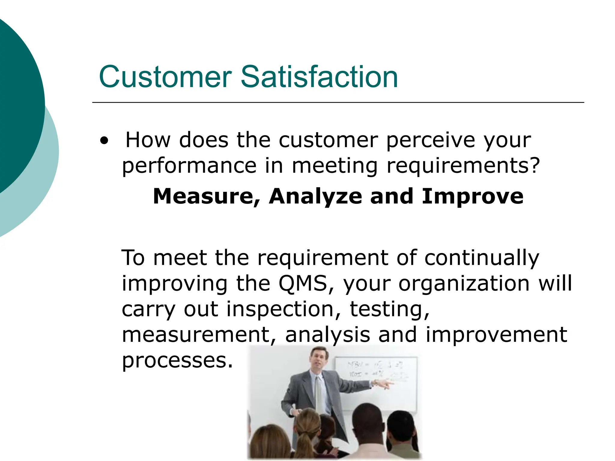 Customer Satisfaction
• How does the customer perceive your
performance in meeting requirements?
Measure, Analyze and Improve
To meet the requirement of continually
improving the QMS, your organization will
carry out inspection, testing,
measurement, analysis and improvement
processes.
 