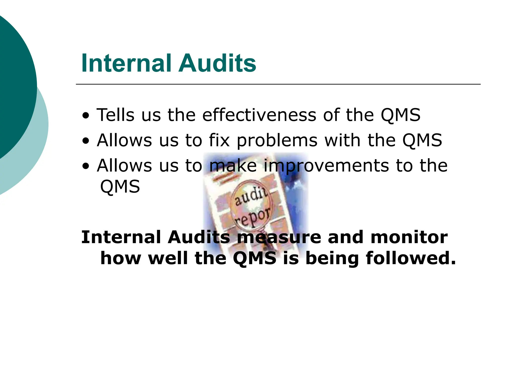 Internal Audits
• Tells us the effectiveness of the QMS
• Allows us to fix problems with the QMS
• Allows us to make improvements to the
QMS
Internal Audits measure and monitor
how well the QMS is being followed.
 