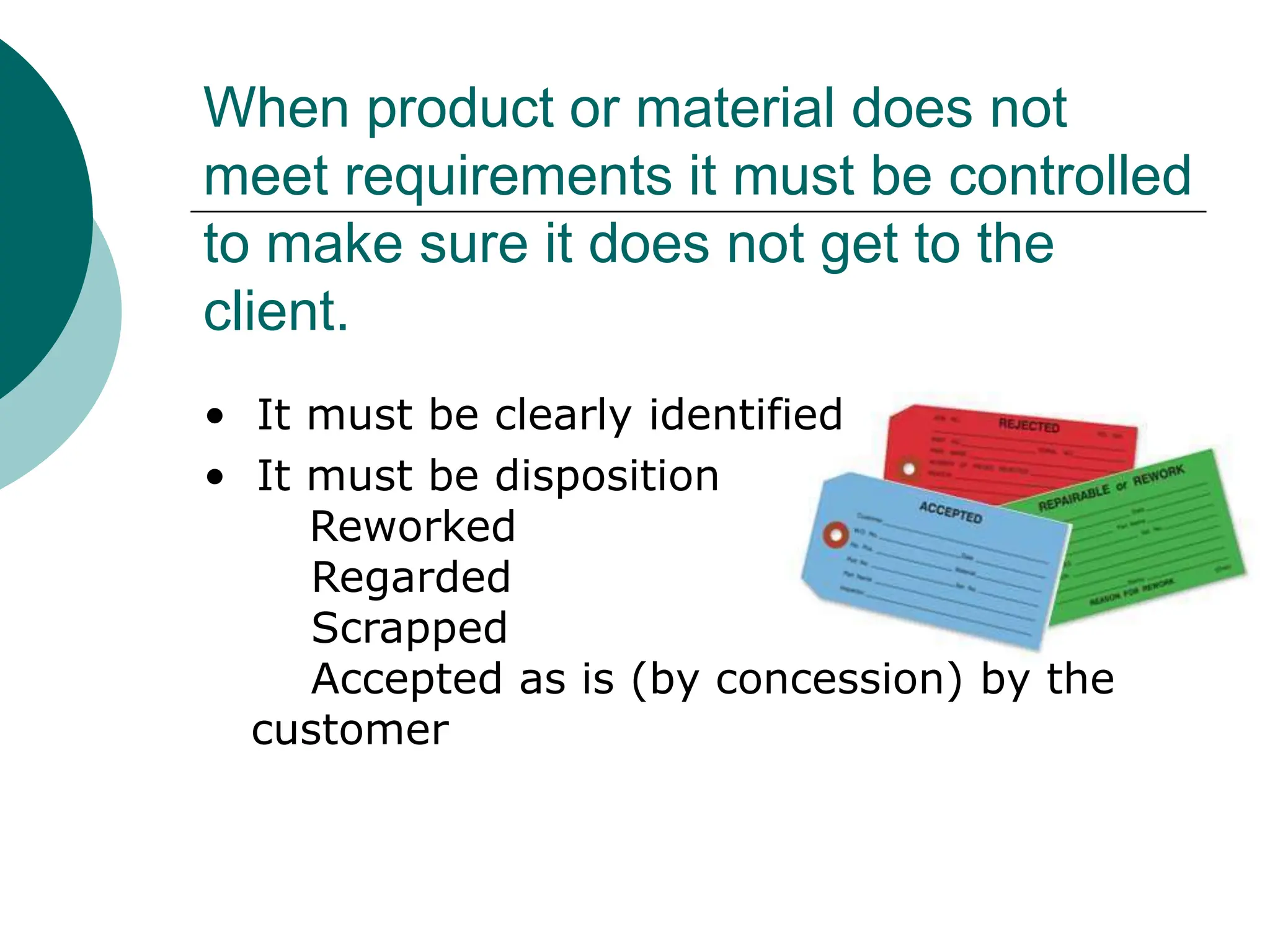 When product or material does not
meet requirements it must be controlled
to make sure it does not get to the
client.
• It must be clearly identified
• It must be disposition
Reworked
Regarded
Scrapped
Accepted as is (by concession) by the
customer
 