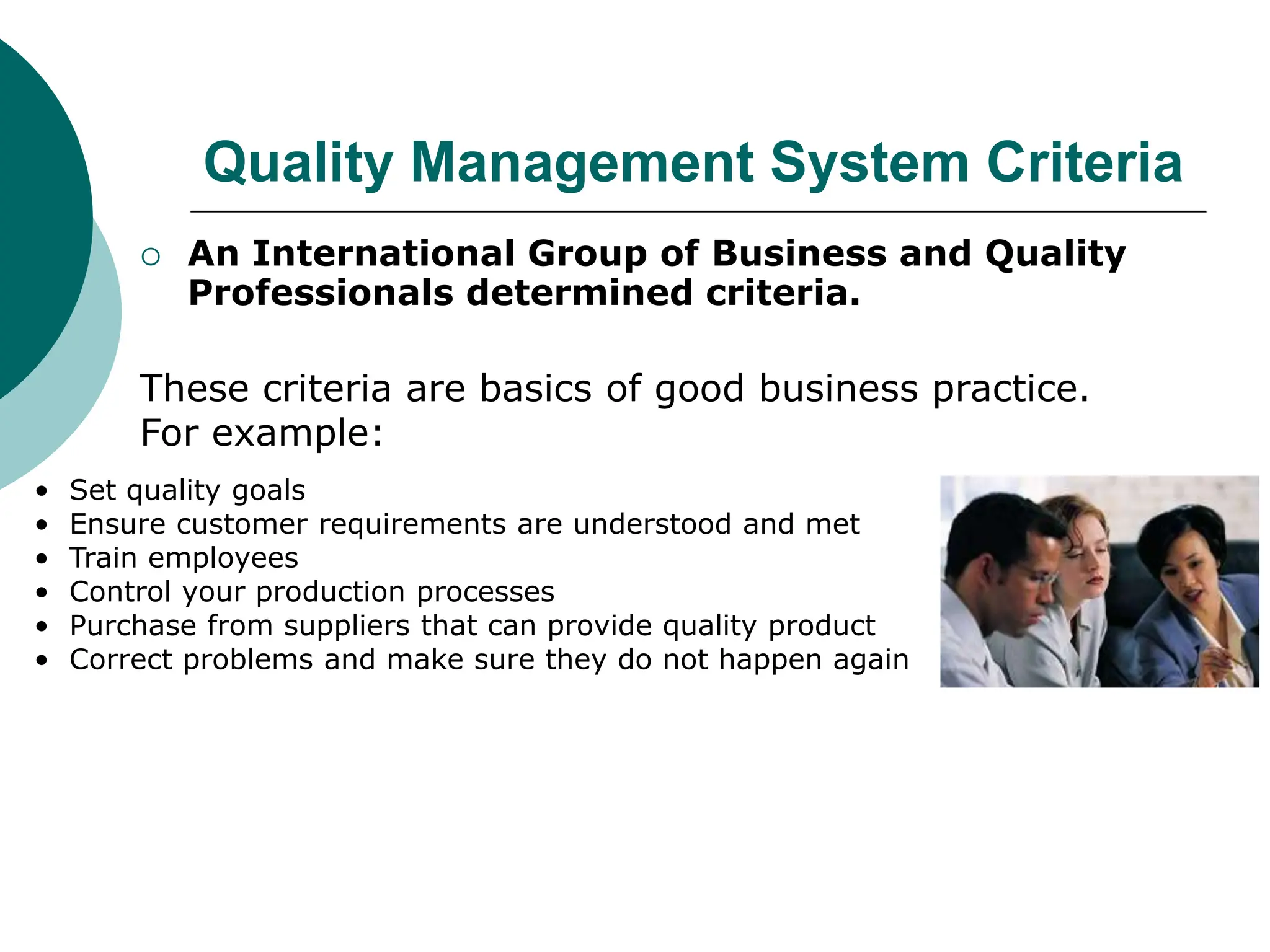 Quality Management System Criteria
 An International Group of Business and Quality
Professionals determined criteria.
These criteria are basics of good business practice.
For example:
• Set quality goals
• Ensure customer requirements are understood and met
• Train employees
• Control your production processes
• Purchase from suppliers that can provide quality product
• Correct problems and make sure they do not happen again
 