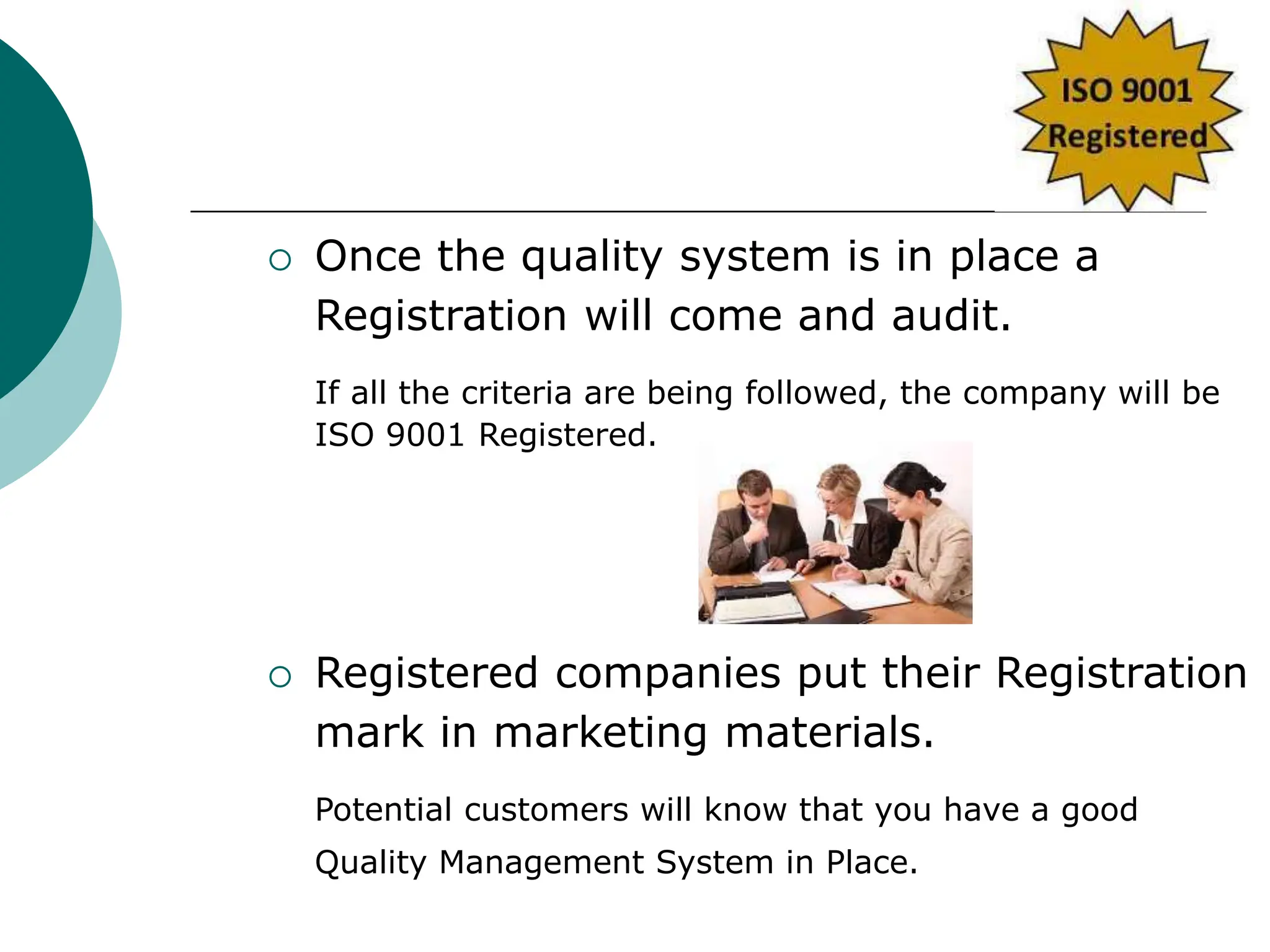  Once the quality system is in place a
Registration will come and audit.
If all the criteria are being followed, the company will be
ISO 9001 Registered.
 Registered companies put their Registration
mark in marketing materials.
Potential customers will know that you have a good
Quality Management System in Place.
 