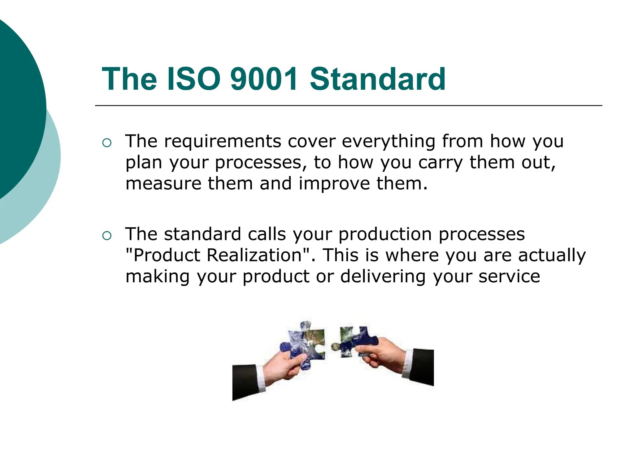 The ISO 9001 Standard
 The requirements cover everything from how you
plan your processes, to how you carry them out,
measure them and improve them.
 The standard calls your production processes
"Product Realization". This is where you are actually
making your product or delivering your service
 