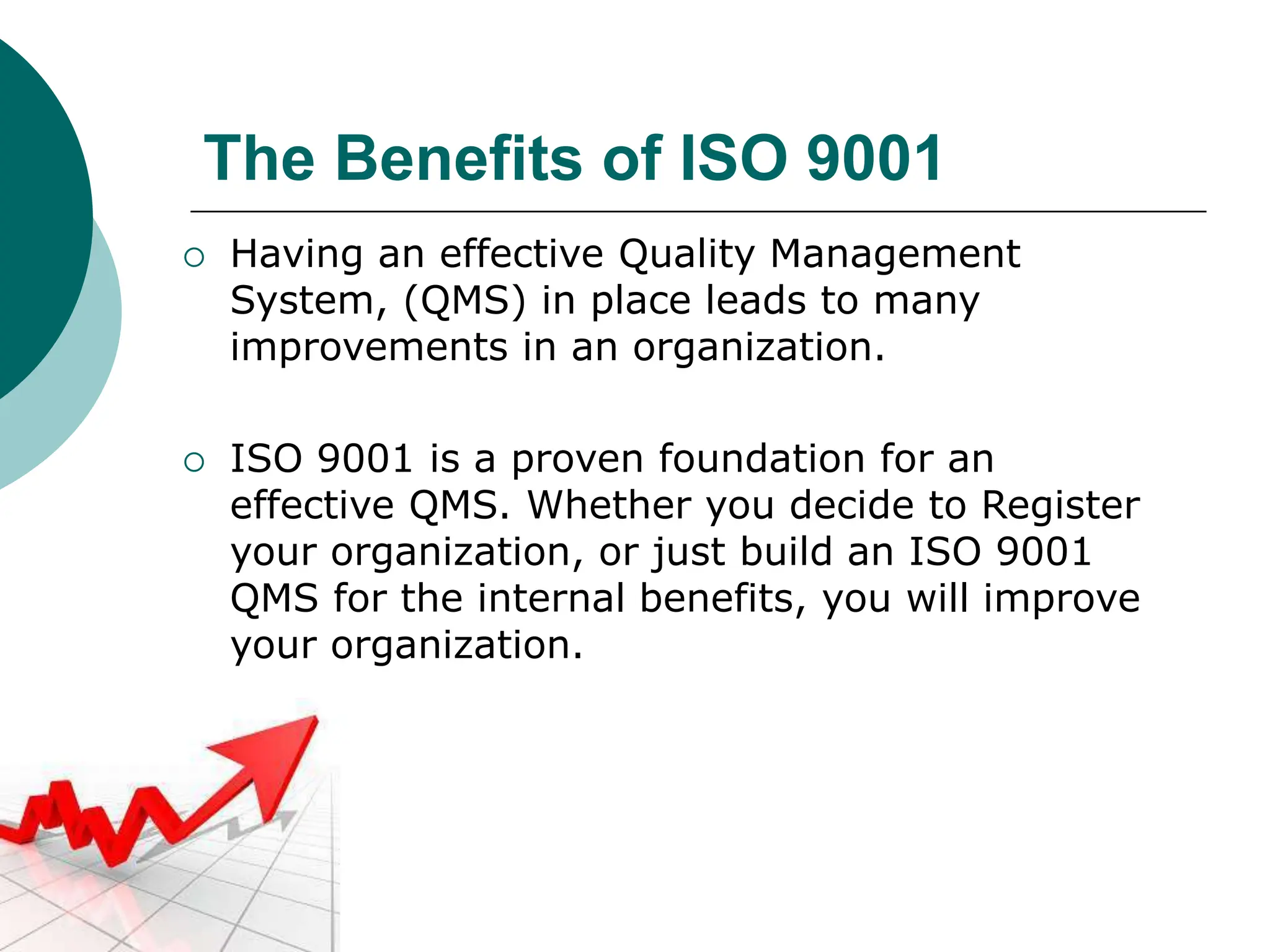 The Benefits of ISO 9001
 Having an effective Quality Management
System, (QMS) in place leads to many
improvements in an organization.
 ISO 9001 is a proven foundation for an
effective QMS. Whether you decide to Register
your organization, or just build an ISO 9001
QMS for the internal benefits, you will improve
your organization.
 