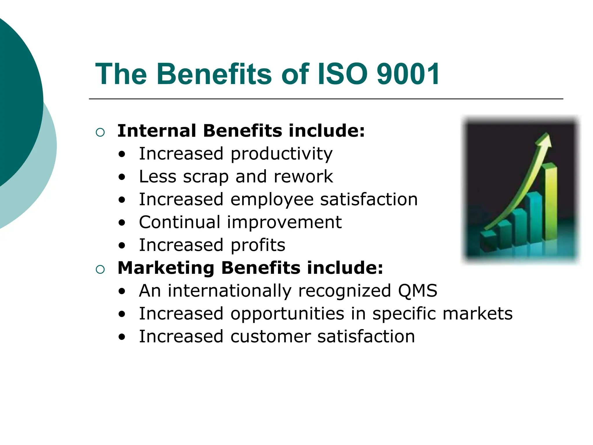 The Benefits of ISO 9001
 Internal Benefits include:
• Increased productivity
• Less scrap and rework
• Increased employee satisfaction
• Continual improvement
• Increased profits
 Marketing Benefits include:
• An internationally recognized QMS
• Increased opportunities in specific markets
• Increased customer satisfaction
 