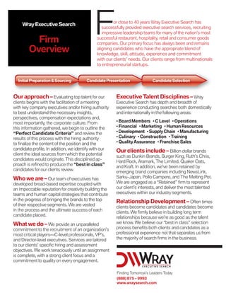 Wray Executive Search


          Firm
                                            F          or close to 40 years Wray Executive Search has
                                                 successfully provided executive search services, recruiting
                                                 impressive leadership teams for many of the nation’s most
                                              successful restaurant, hospitality, retail and consumer goods
                                              companies. Our primary focus has always been and remains
        Overview                              aligning candidates who have the appropriate blend of
                                              knowledge, skill, attitude, experience and commitment
                                              with our clients’ needs. Our clients range from multinationals
                                              to entrepreneurial startups.


  Initial Preparation & Sourcing        Candidate Presentation              Candidate Selection



Our approach – Evaluating top talent for our            Executive Talent Disciplines – Wray
clients begins with the facilitation of a meeting       Executive Search has depth and breadth of
with key company executives and/or hiring authority     experience conducting searches both domestically
to best understand the necessary insights,              and internationally in the following areas:
perspectives, compensation expectations and,
                                                        • Board Members • C Level • Operations
most importantly, the corporate culture. From
                                                        • Financial • Marketing • Human Resources
this information gathered, we begin to outline the
                                                        • Development • Supply Chain • Manufacturing
“Perfect Candidate Criteria” and review the
                                                        • Culinary • Construction • Training
results of this process with the hiring authority
                                                        • Quality Assurance • Franchise Sales
to finalize the content of the position and the
candidate profile. In addition, we identify with our    Our clients include – Billion dollar brands
client the ideal sources from which the potential       such as Dunkin Brands, Burger King, Ruth’s Chris,
candidates would originate. This disciplined ap-        Hard Rock, Aramark, The Limited, Quaker Oats,
proach is refined to produce the “best in class”        and Kraft. In addition, we’ve been retained by
candidates for our clients review.                      emerging brand companies including NewsLink,
Who we are – Our team of executives has                 Sarku-Japan, Pollo Campero, and The Melting Pot.
developed broad-based expertise coupled with            We are engaged as a “Retained” firm to represent
an impeccable reputation for creativity building the    our client’s interests, and deliver the most talented
teams and human capital strategies that contribute      executives within our industry segments.
in the progress of bringing the brands to the top       Relationship Development – Often times
of their respective segments. We are vested             clients become candidates and candidates become
in the process and the ultimate success of each         clients. We firmly believe in building long term
candidate placed.                                       relationships because we’re as good as the talent
What we do – We provide an unparalleled                 we know. We believe our “best in class” selection
commitment to the recruitment of an organization’s      process benefits both clients and candidates as a
most critical players—C-level professionals, VP’s,      professional experience not that separates us from
and Director-level executives. Services are tailored    the majority of search firms in the business.
to our clients’ specific hiring and assessment
objectives. We work tenaciously until an assignment
is complete, with a strong client focus and a
commitment to quality on every engagement.

                                                        Finding Tomorrow’s Leaders Today
                                                        (888) 875 – 9993
                                                        www.wraysearch.com
 