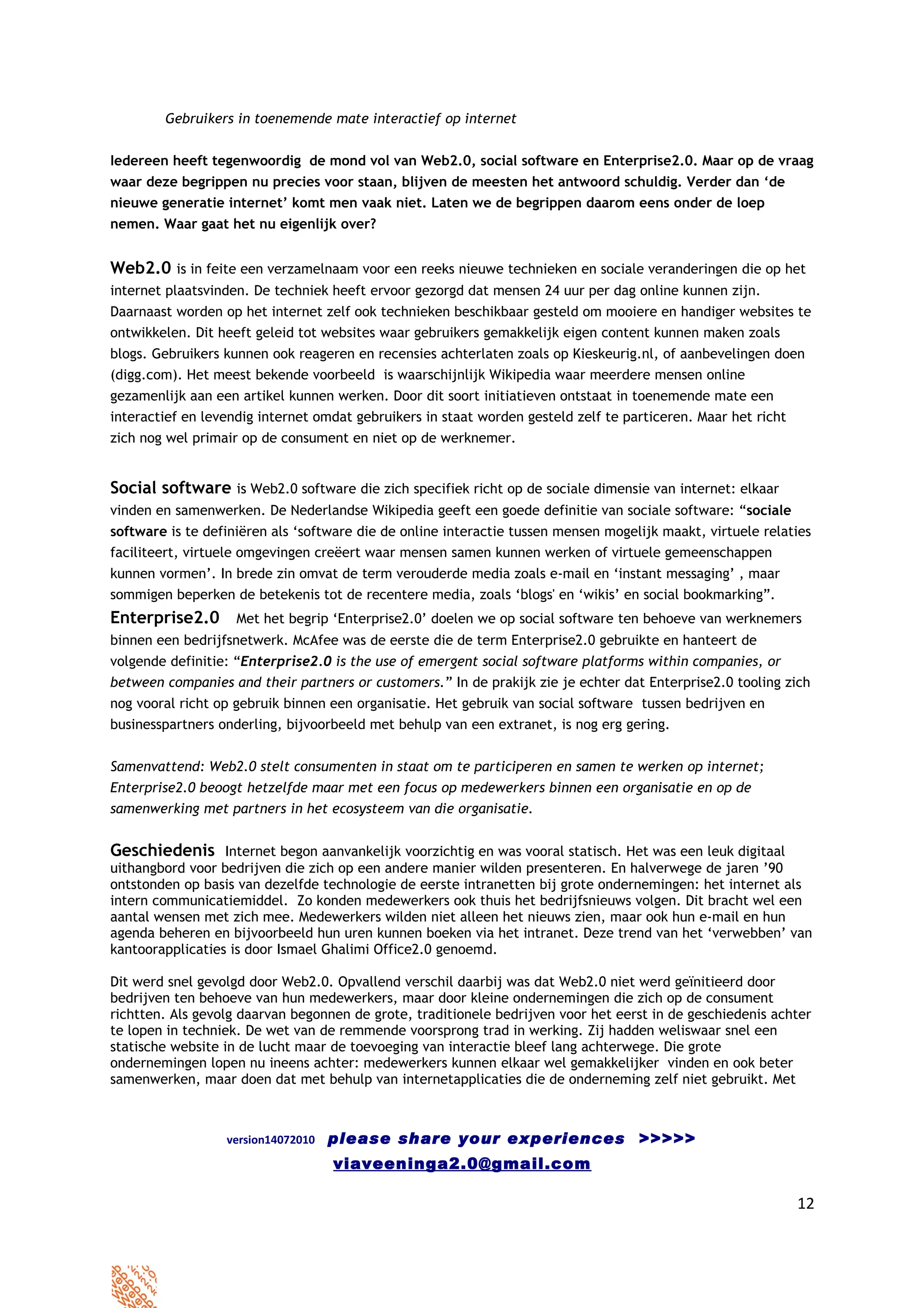 Gebruikers in toenemende mate interactief op internet


Iedereen heeft tegenwoordig de mond vol van Web2.0, social software en Enterprise2.0. Maar op de vraag
waar deze begrippen nu precies voor staan, blijven de meesten het antwoord schuldig. Verder dan ‘de
nieuwe generatie internet’ komt men vaak niet. Laten we de begrippen daarom eens onder de loep
nemen. Waar gaat het nu eigenlijk over?


Web2.0 is in feite een verzamelnaam voor een reeks nieuwe technieken en sociale veranderingen die op het
internet plaatsvinden. De techniek heeft ervoor gezorgd dat mensen 24 uur per dag online kunnen zijn.
Daarnaast worden op het internet zelf ook technieken beschikbaar gesteld om mooiere en handiger websites te
ontwikkelen. Dit heeft geleid tot websites waar gebruikers gemakkelijk eigen content kunnen maken zoals
blogs. Gebruikers kunnen ook reageren en recensies achterlaten zoals op Kieskeurig.nl, of aanbevelingen doen
(digg.com). Het meest bekende voorbeeld is waarschijnlijk Wikipedia waar meerdere mensen online
gezamenlijk aan een artikel kunnen werken. Door dit soort initiatieven ontstaat in toenemende mate een
interactief en levendig internet omdat gebruikers in staat worden gesteld zelf te particeren. Maar het richt
zich nog wel primair op de consument en niet op de werknemer.


Social software is Web2.0 software die zich specifiek richt op de sociale dimensie van internet: elkaar
vinden en samenwerken. De Nederlandse Wikipedia geeft een goede definitie van sociale software: “sociale
software is te definiëren als ‘software die de online interactie tussen mensen mogelijk maakt, virtuele relaties
faciliteert, virtuele omgevingen creëert waar mensen samen kunnen werken of virtuele gemeenschappen
kunnen vormen’. In brede zin omvat de term verouderde media zoals e-mail en ‘instant messaging’ , maar
sommigen beperken de betekenis tot de recentere media, zoals ‘blogs' en ‘wikis’ en social bookmarking”.
Enterprise2.0 Met het begrip ‘Enterprise2.0’ doelen we op social software ten behoeve van werknemers
binnen een bedrijfsnetwerk. McAfee was de eerste die de term Enterprise2.0 gebruikte en hanteert de
volgende definitie: “Enterprise2.0 is the use of emergent social software platforms within companies, or
between companies and their partners or customers.” In de prakijk zie je echter dat Enterprise2.0 tooling zich
nog vooral richt op gebruik binnen een organisatie. Het gebruik van social software tussen bedrijven en
businesspartners onderling, bijvoorbeeld met behulp van een extranet, is nog erg gering.


Samenvattend: Web2.0 stelt consumenten in staat om te participeren en samen te werken op internet;
Enterprise2.0 beoogt hetzelfde maar met een focus op medewerkers binnen een organisatie en op de
samenwerking met partners in het ecosysteem van die organisatie.


Geschiedenis Internet begon aanvankelijk voorzichtig en was vooral statisch. Het was een leuk digitaal
uithangbord voor bedrijven die zich op een andere manier wilden presenteren. En halverwege de jaren ’90
ontstonden op basis van dezelfde technologie de eerste intranetten bij grote ondernemingen: het internet als
intern communicatiemiddel. Zo konden medewerkers ook thuis het bedrijfsnieuws volgen. Dit bracht wel een
aantal wensen met zich mee. Medewerkers wilden niet alleen het nieuws zien, maar ook hun e-mail en hun
agenda beheren en bijvoorbeeld hun uren kunnen boeken via het intranet. Deze trend van het ‘verwebben’ van
kantoorapplicaties is door Ismael Ghalimi Office2.0 genoemd.

Dit werd snel gevolgd door Web2.0. Opvallend verschil daarbij was dat Web2.0 niet werd geïnitieerd door
bedrijven ten behoeve van hun medewerkers, maar door kleine ondernemingen die zich op de consument
richtten. Als gevolg daarvan begonnen de grote, traditionele bedrijven voor het eerst in de geschiedenis achter
te lopen in techniek. De wet van de remmende voorsprong trad in werking. Zij hadden weliswaar snel een
statische website in de lucht maar de toevoeging van interactie bleef lang achterwege. Die grote
ondernemingen lopen nu ineens achter: medewerkers kunnen elkaar wel gemakkelijker vinden en ook beter
samenwerken, maar doen dat met behulp van internetapplicaties die de onderneming zelf niet gebruikt. Met



                  version14072010   please share your experiences >>>>>
                                    viaveeninga2.0@gmail.com

                                                                                                               12
 