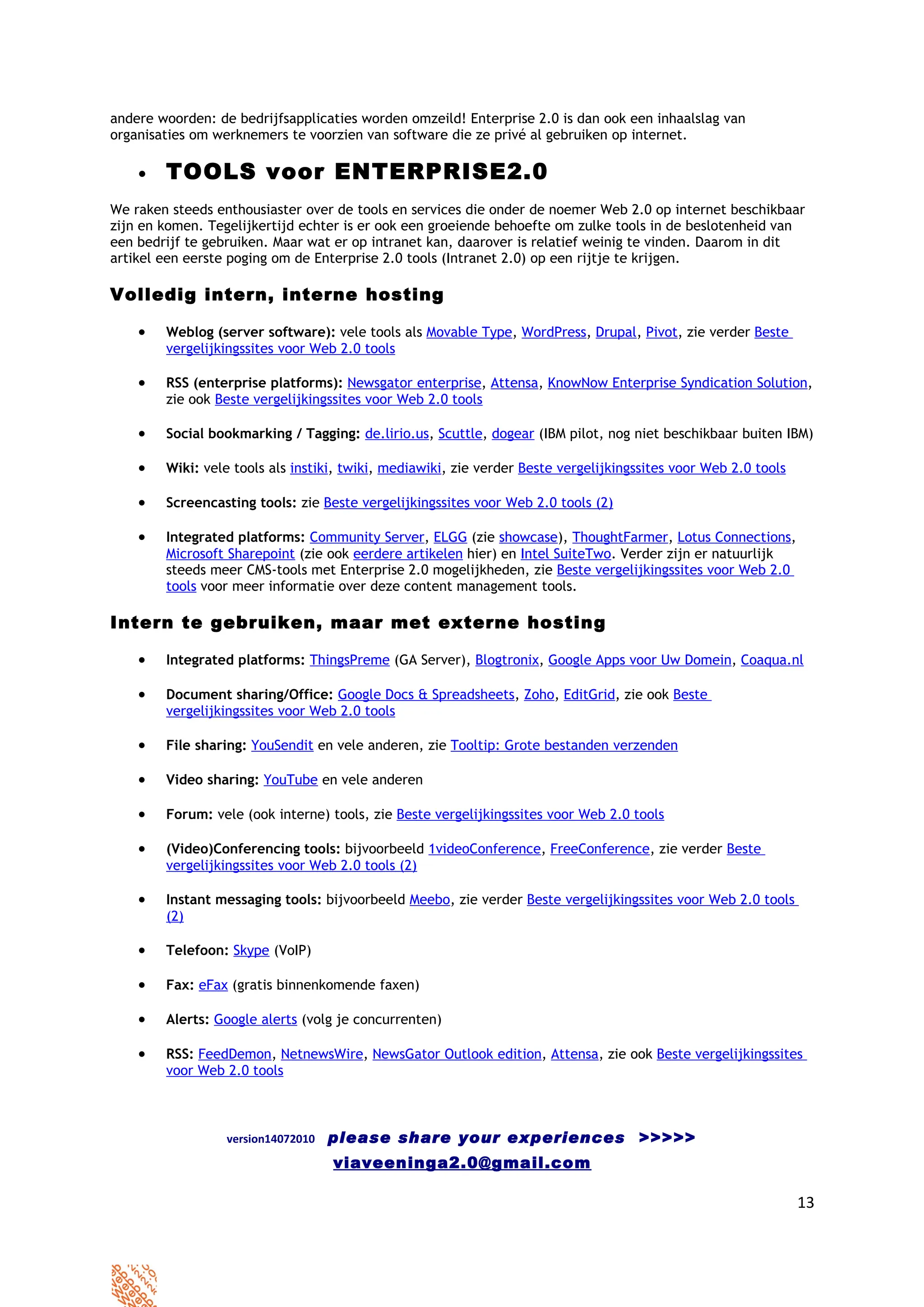 andere woorden: de bedrijfsapplicaties worden omzeild! Enterprise 2.0 is dan ook een inhaalslag van
organisaties om werknemers te voorzien van software die ze privé al gebruiken op internet.

    •   TOOLS voor ENTERPRISE2.0
We raken steeds enthousiaster over de tools en services die onder de noemer Web 2.0 op internet beschikbaar
zijn en komen. Tegelijkertijd echter is er ook een groeiende behoefte om zulke tools in de beslotenheid van
een bedrijf te gebruiken. Maar wat er op intranet kan, daarover is relatief weinig te vinden. Daarom in dit
artikel een eerste poging om de Enterprise 2.0 tools (Intranet 2.0) op een rijtje te krijgen.

Volledig intern, interne hosting

    •   Weblog (server software): vele tools als Movable Type, WordPress, Drupal, Pivot, zie verder Beste
        vergelijkingssites voor Web 2.0 tools

    •   RSS (enterprise platforms): Newsgator enterprise, Attensa, KnowNow Enterprise Syndication Solution,
        zie ook Beste vergelijkingssites voor Web 2.0 tools

    •   Social bookmarking / Tagging: de.lirio.us, Scuttle, dogear (IBM pilot, nog niet beschikbaar buiten IBM)

    •   Wiki: vele tools als instiki, twiki, mediawiki, zie verder Beste vergelijkingssites voor Web 2.0 tools

    •   Screencasting tools: zie Beste vergelijkingssites voor Web 2.0 tools (2)

    •   Integrated platforms: Community Server, ELGG (zie showcase), ThoughtFarmer, Lotus Connections,
        Microsoft Sharepoint (zie ook eerdere artikelen hier) en Intel SuiteTwo. Verder zijn er natuurlijk
        steeds meer CMS-tools met Enterprise 2.0 mogelijkheden, zie Beste vergelijkingssites voor Web 2.0
        tools voor meer informatie over deze content management tools.

Intern te gebruiken, maar met externe hosting

    •   Integrated platforms: ThingsPreme (GA Server), Blogtronix, Google Apps voor Uw Domein, Coaqua.nl

    •   Document sharing/Office: Google Docs & Spreadsheets, Zoho, EditGrid, zie ook Beste
        vergelijkingssites voor Web 2.0 tools

    •   File sharing: YouSendit en vele anderen, zie Tooltip: Grote bestanden verzenden

    •   Video sharing: YouTube en vele anderen

    •   Forum: vele (ook interne) tools, zie Beste vergelijkingssites voor Web 2.0 tools

    •   (Video)Conferencing tools: bijvoorbeeld 1videoConference, FreeConference, zie verder Beste
        vergelijkingssites voor Web 2.0 tools (2)

    •   Instant messaging tools: bijvoorbeeld Meebo, zie verder Beste vergelijkingssites voor Web 2.0 tools
        (2)

    •   Telefoon: Skype (VoIP)

    •   Fax: eFax (gratis binnenkomende faxen)

    •   Alerts: Google alerts (volg je concurrenten)

    •   RSS: FeedDemon, NetnewsWire, NewsGator Outlook edition, Attensa, zie ook Beste vergelijkingssites
        voor Web 2.0 tools



                  version14072010   please share your experiences >>>>>
                                    viaveeninga2.0@gmail.com

                                                                                                                 13
 