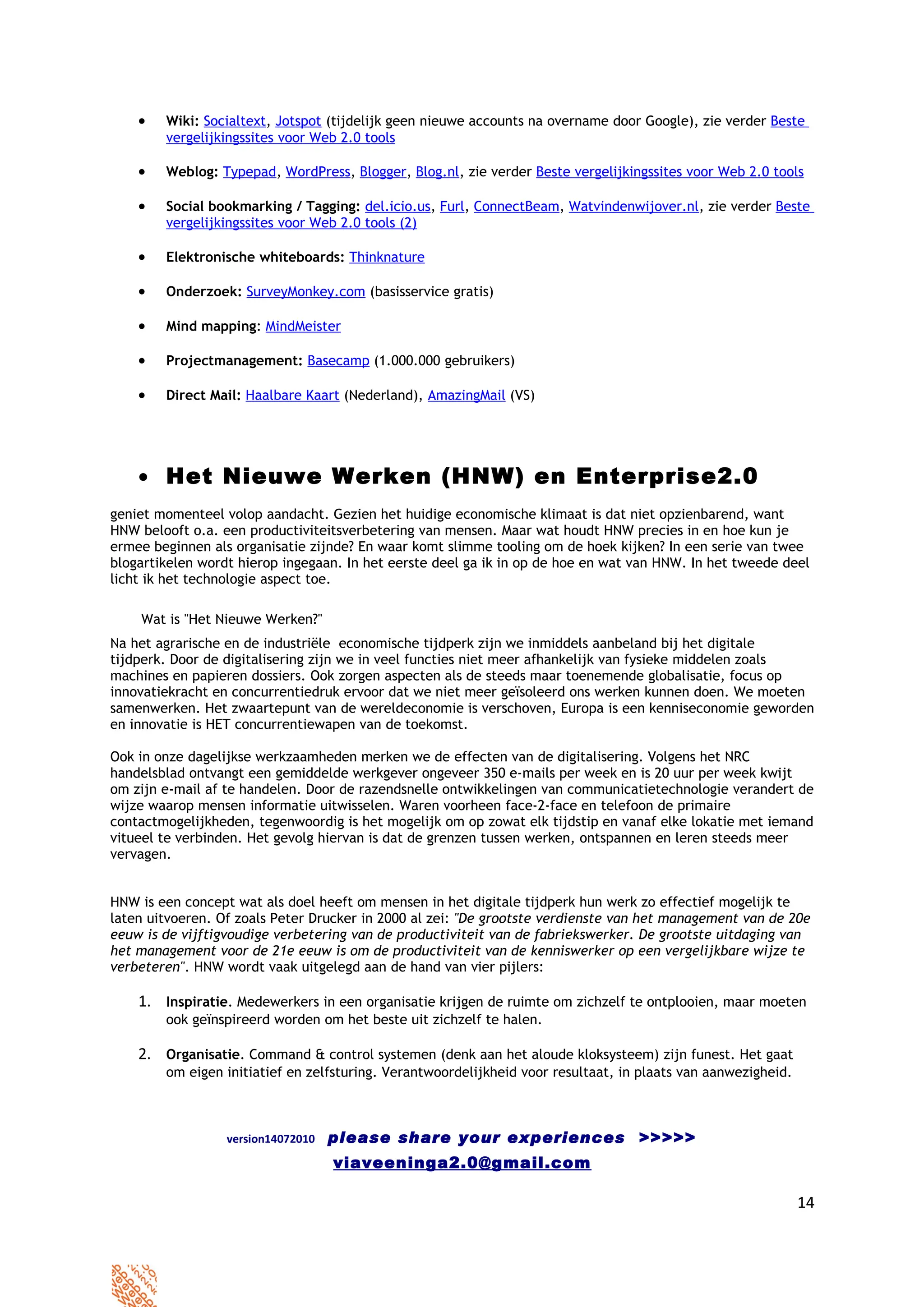 •   Wiki: Socialtext, Jotspot (tijdelijk geen nieuwe accounts na overname door Google), zie verder Beste
        vergelijkingssites voor Web 2.0 tools

    •   Weblog: Typepad, WordPress, Blogger, Blog.nl, zie verder Beste vergelijkingssites voor Web 2.0 tools

    •   Social bookmarking / Tagging: del.icio.us, Furl, ConnectBeam, Watvindenwijover.nl, zie verder Beste
        vergelijkingssites voor Web 2.0 tools (2)

    •   Elektronische whiteboards: Thinknature

    •   Onderzoek: SurveyMonkey.com (basisservice gratis)

    •   Mind mapping: MindMeister

    •   Projectmanagement: Basecamp (1.000.000 gebruikers)

    •   Direct Mail: Haalbare Kaart (Nederland), AmazingMail (VS)




    • Het Nieuwe Werken (HNW) en Enterprise2.0
geniet momenteel volop aandacht. Gezien het huidige economische klimaat is dat niet opzienbarend, want
HNW belooft o.a. een productiviteitsverbetering van mensen. Maar wat houdt HNW precies in en hoe kun je
ermee beginnen als organisatie zijnde? En waar komt slimme tooling om de hoek kijken? In een serie van twee
blogartikelen wordt hierop ingegaan. In het eerste deel ga ik in op de hoe en wat van HNW. In het tweede deel
licht ik het technologie aspect toe.

    Wat is "Het Nieuwe Werken?"
Na het agrarische en de industriële economische tijdperk zijn we inmiddels aanbeland bij het digitale
tijdperk. Door de digitalisering zijn we in veel functies niet meer afhankelijk van fysieke middelen zoals
machines en papieren dossiers. Ook zorgen aspecten als de steeds maar toenemende globalisatie, focus op
innovatiekracht en concurrentiedruk ervoor dat we niet meer geïsoleerd ons werken kunnen doen. We moeten
samenwerken. Het zwaartepunt van de wereldeconomie is verschoven, Europa is een kenniseconomie geworden
en innovatie is HET concurrentiewapen van de toekomst.

Ook in onze dagelijkse werkzaamheden merken we de effecten van de digitalisering. Volgens het NRC
handelsblad ontvangt een gemiddelde werkgever ongeveer 350 e-mails per week en is 20 uur per week kwijt
om zijn e-mail af te handelen. Door de razendsnelle ontwikkelingen van communicatietechnologie verandert de
wijze waarop mensen informatie uitwisselen. Waren voorheen face-2-face en telefoon de primaire
contactmogelijkheden, tegenwoordig is het mogelijk om op zowat elk tijdstip en vanaf elke lokatie met iemand
vitueel te verbinden. Het gevolg hiervan is dat de grenzen tussen werken, ontspannen en leren steeds meer
vervagen.


HNW is een concept wat als doel heeft om mensen in het digitale tijdperk hun werk zo effectief mogelijk te
laten uitvoeren. Of zoals Peter Drucker in 2000 al zei: "De grootste verdienste van het management van de 20e
eeuw is de vijftigvoudige verbetering van de productiviteit van de fabriekswerker. De grootste uitdaging van
het management voor de 21e eeuw is om de productiviteit van de kenniswerker op een vergelijkbare wijze te
verbeteren". HNW wordt vaak uitgelegd aan de hand van vier pijlers:

    1. Inspiratie. Medewerkers in een organisatie krijgen de ruimte om zichzelf te ontplooien, maar moeten
        ook geïnspireerd worden om het beste uit zichzelf te halen.

    2. Organisatie. Command & control systemen (denk aan het aloude kloksysteem) zijn funest. Het gaat
        om eigen initiatief en zelfsturing. Verantwoordelijkheid voor resultaat, in plaats van aanwezigheid.



                  version14072010   please share your experiences >>>>>
                                    viaveeninga2.0@gmail.com

                                                                                                               14
 