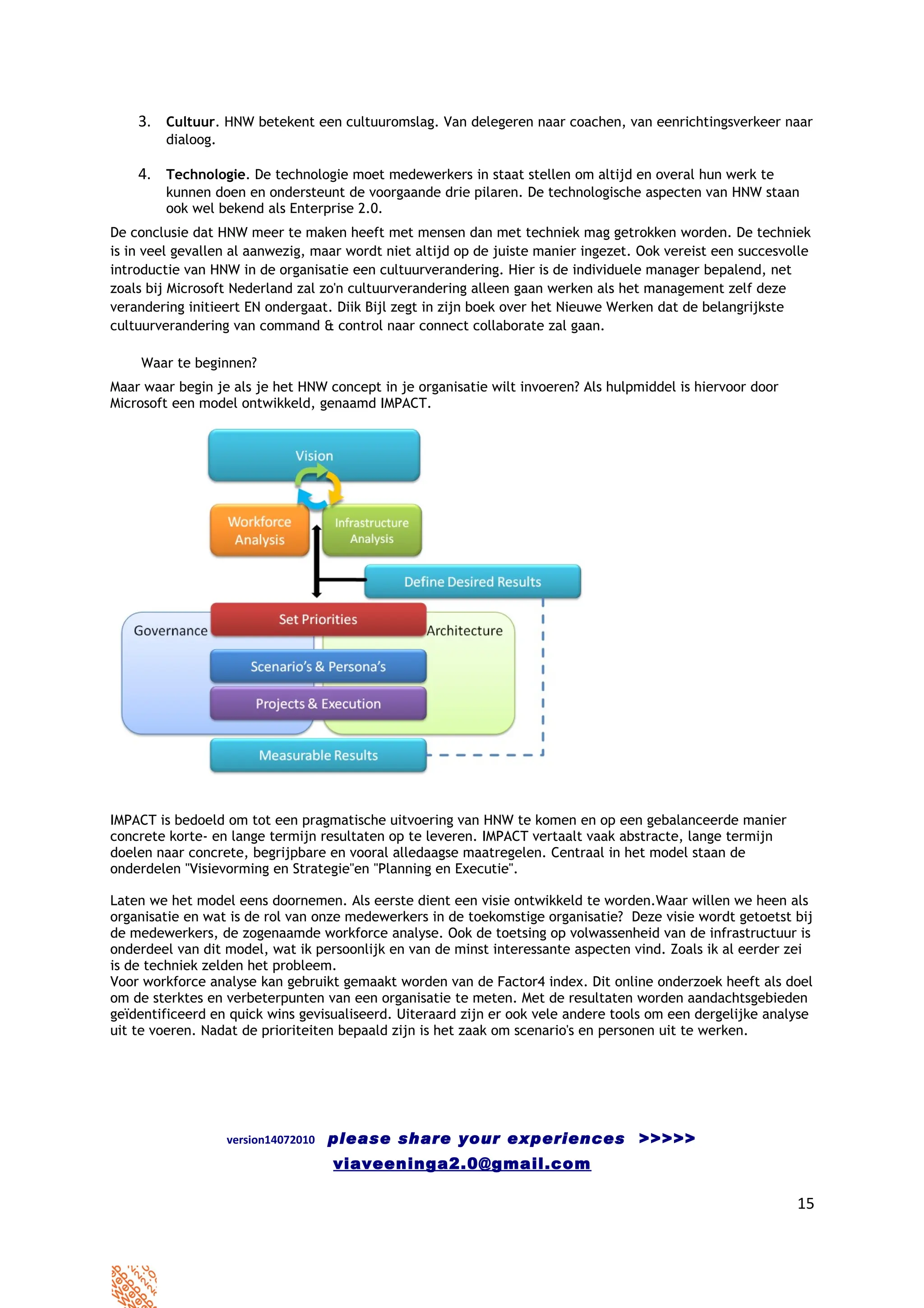 3. Cultuur. HNW betekent een cultuuromslag. Van delegeren naar coachen, van eenrichtingsverkeer naar
        dialoog.

    4. Technologie. De technologie moet medewerkers in staat stellen om altijd en overal hun werk te
        kunnen doen en ondersteunt de voorgaande drie pilaren. De technologische aspecten van HNW staan
        ook wel bekend als Enterprise 2.0.
De conclusie dat HNW meer te maken heeft met mensen dan met techniek mag getrokken worden. De techniek
is in veel gevallen al aanwezig, maar wordt niet altijd op de juiste manier ingezet. Ook vereist een succesvolle
introductie van HNW in de organisatie een cultuurverandering. Hier is de individuele manager bepalend, net
zoals bij Microsoft Nederland zal zo'n cultuurverandering alleen gaan werken als het management zelf deze
verandering initieert EN ondergaat. Diik Bijl zegt in zijn boek over het Nieuwe Werken dat de belangrijkste
cultuurverandering van command & control naar connect collaborate zal gaan.

    Waar te beginnen?
Maar waar begin je als je het HNW concept in je organisatie wilt invoeren? Als hulpmiddel is hiervoor door
Microsoft een model ontwikkeld, genaamd IMPACT.




IMPACT is bedoeld om tot een pragmatische uitvoering van HNW te komen en op een gebalanceerde manier
concrete korte- en lange termijn resultaten op te leveren. IMPACT vertaalt vaak abstracte, lange termijn
doelen naar concrete, begrijpbare en vooral alledaagse maatregelen. Centraal in het model staan de
onderdelen "Visievorming en Strategie"en "Planning en Executie".

Laten we het model eens doornemen. Als eerste dient een visie ontwikkeld te worden.Waar willen we heen als
organisatie en wat is de rol van onze medewerkers in de toekomstige organisatie? Deze visie wordt getoetst bij
de medewerkers, de zogenaamde workforce analyse. Ook de toetsing op volwassenheid van de infrastructuur is
onderdeel van dit model, wat ik persoonlijk en van de minst interessante aspecten vind. Zoals ik al eerder zei
is de techniek zelden het probleem.
Voor workforce analyse kan gebruikt gemaakt worden van de Factor4 index. Dit online onderzoek heeft als doel
om de sterktes en verbeterpunten van een organisatie te meten. Met de resultaten worden aandachtsgebieden
geïdentificeerd en quick wins gevisualiseerd. Uiteraard zijn er ook vele andere tools om een dergelijke analyse
uit te voeren. Nadat de prioriteiten bepaald zijn is het zaak om scenario's en personen uit te werken.




                   version14072010   please share your experiences >>>>>
                                     viaveeninga2.0@gmail.com

                                                                                                             15
 
