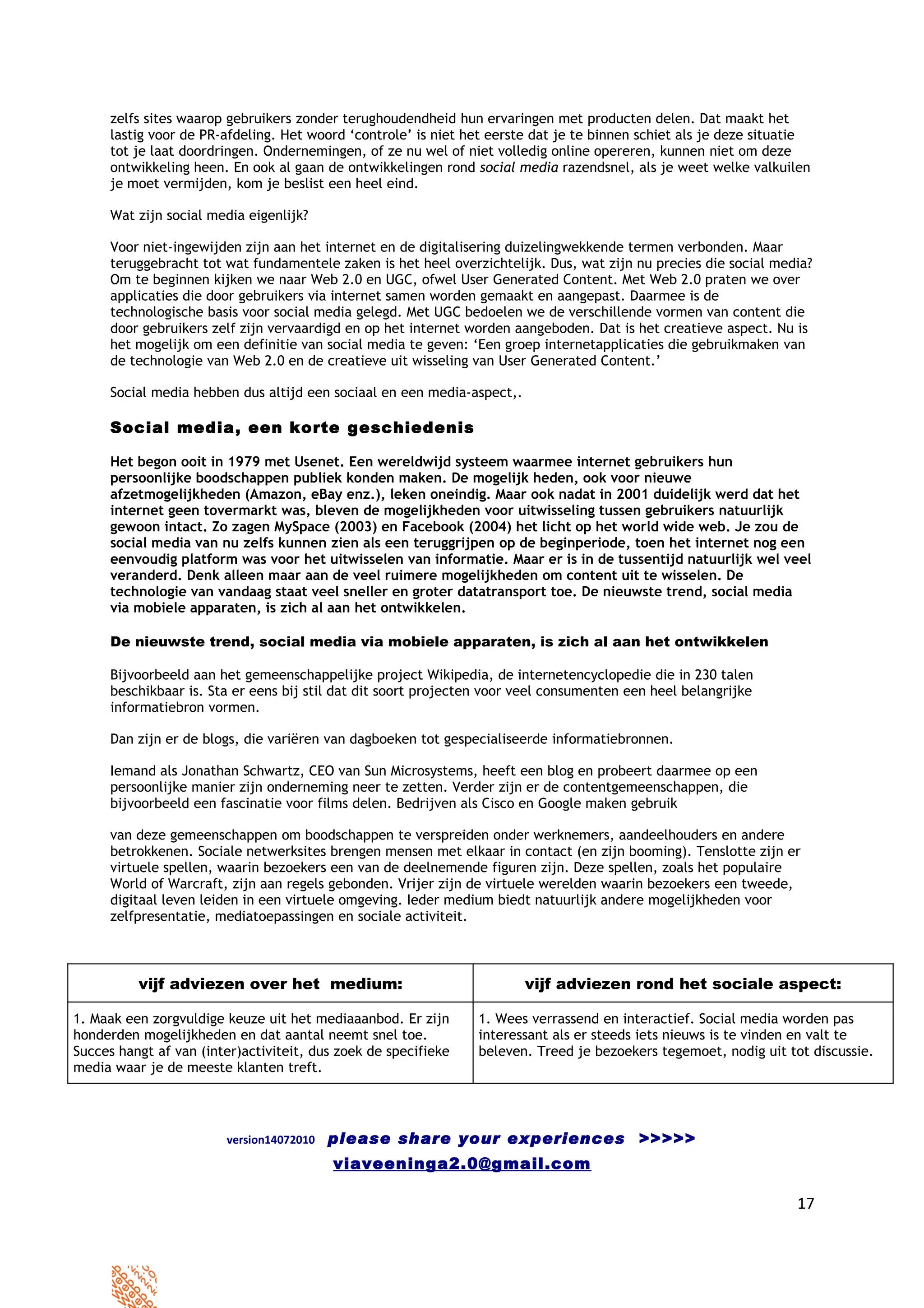 zelfs sites waarop gebruikers zonder terughoudendheid hun ervaringen met producten delen. Dat maakt het
     lastig voor de PR-afdeling. Het woord ‘controle’ is niet het eerste dat je te binnen schiet als je deze situatie
     tot je laat doordringen. Ondernemingen, of ze nu wel of niet volledig online opereren, kunnen niet om deze
     ontwikkeling heen. En ook al gaan de ontwikkelingen rond social media razendsnel, als je weet welke valkuilen
     je moet vermijden, kom je beslist een heel eind.

     Wat zijn social media eigenlijk?

     Voor niet-ingewijden zijn aan het internet en de digitalisering duizelingwekkende termen verbonden. Maar
     teruggebracht tot wat fundamentele zaken is het heel overzichtelijk. Dus, wat zijn nu precies die social media?
     Om te beginnen kijken we naar Web 2.0 en UGC, ofwel User Generated Content. Met Web 2.0 praten we over
     applicaties die door gebruikers via internet samen worden gemaakt en aangepast. Daarmee is de
     technologische basis voor social media gelegd. Met UGC bedoelen we de verschillende vormen van content die
     door gebruikers zelf zijn vervaardigd en op het internet worden aangeboden. Dat is het creatieve aspect. Nu is
     het mogelijk om een definitie van social media te geven: ‘Een groep internetapplicaties die gebruikmaken van
     de technologie van Web 2.0 en de creatieve uit wisseling van User Generated Content.’

     Social media hebben dus altijd een sociaal en een media-aspect,.

     Social media, een korte geschiedenis

     Het begon ooit in 1979 met Usenet. Een wereldwijd systeem waarmee internet gebruikers hun
     persoonlijke boodschappen publiek konden maken. De mogelijk heden, ook voor nieuwe
     afzetmogelijkheden (Amazon, eBay enz.), leken oneindig. Maar ook nadat in 2001 duidelijk werd dat het
     internet geen tovermarkt was, bleven de mogelijkheden voor uitwisseling tussen gebruikers natuurlijk
     gewoon intact. Zo zagen MySpace (2003) en Facebook (2004) het licht op het world wide web. Je zou de
     social media van nu zelfs kunnen zien als een teruggrijpen op de beginperiode, toen het internet nog een
     eenvoudig platform was voor het uitwisselen van informatie. Maar er is in de tussentijd natuurlijk wel veel
     veranderd. Denk alleen maar aan de veel ruimere mogelijkheden om content uit te wisselen. De
     technologie van vandaag staat veel sneller en groter datatransport toe. De nieuwste trend, social media
     via mobiele apparaten, is zich al aan het ontwikkelen.

     De nieuwste trend, social media via mobiele apparaten, is zich al aan het ontwikkelen

     Bijvoorbeeld aan het gemeenschappelijke project Wikipedia, de internetencyclopedie die in 230 talen
     beschikbaar is. Sta er eens bij stil dat dit soort projecten voor veel consumenten een heel belangrijke
     informatiebron vormen.

     Dan zijn er de blogs, die variëren van dagboeken tot gespecialiseerde informatiebronnen.

     Iemand als Jonathan Schwartz, CEO van Sun Microsystems, heeft een blog en probeert daarmee op een
     persoonlijke manier zijn onderneming neer te zetten. Verder zijn er de contentgemeenschappen, die
     bijvoorbeeld een fascinatie voor films delen. Bedrijven als Cisco en Google maken gebruik

     van deze gemeenschappen om boodschappen te verspreiden onder werknemers, aandeelhouders en andere
     betrokkenen. Sociale netwerksites brengen mensen met elkaar in contact (en zijn booming). Tenslotte zijn er
     virtuele spellen, waarin bezoekers een van de deelnemende figuren zijn. Deze spellen, zoals het populaire
     World of Warcraft, zijn aan regels gebonden. Vrijer zijn de virtuele werelden waarin bezoekers een tweede,
     digitaal leven leiden in een virtuele omgeving. Ieder medium biedt natuurlijk andere mogelijkheden voor
     zelfpresentatie, mediatoepassingen en sociale activiteit.



          vijf adviezen over het medium:                                vijf adviezen rond het sociale aspect:

1. Maak een zorgvuldige keuze uit het mediaaanbod. Er zijn      1. Wees verrassend en interactief. Social media worden pas
honderden mogelijkheden en dat aantal neemt snel toe.           interessant als er steeds iets nieuws is te vinden en valt te
Succes hangt af van (inter)activiteit, dus zoek de specifieke   beleven. Treed je bezoekers tegemoet, nodig uit tot discussie.
media waar je de meeste klanten treft.




                        version14072010   please share your experiences >>>>>
                                          viaveeninga2.0@gmail.com

                                                                                                                  17
 