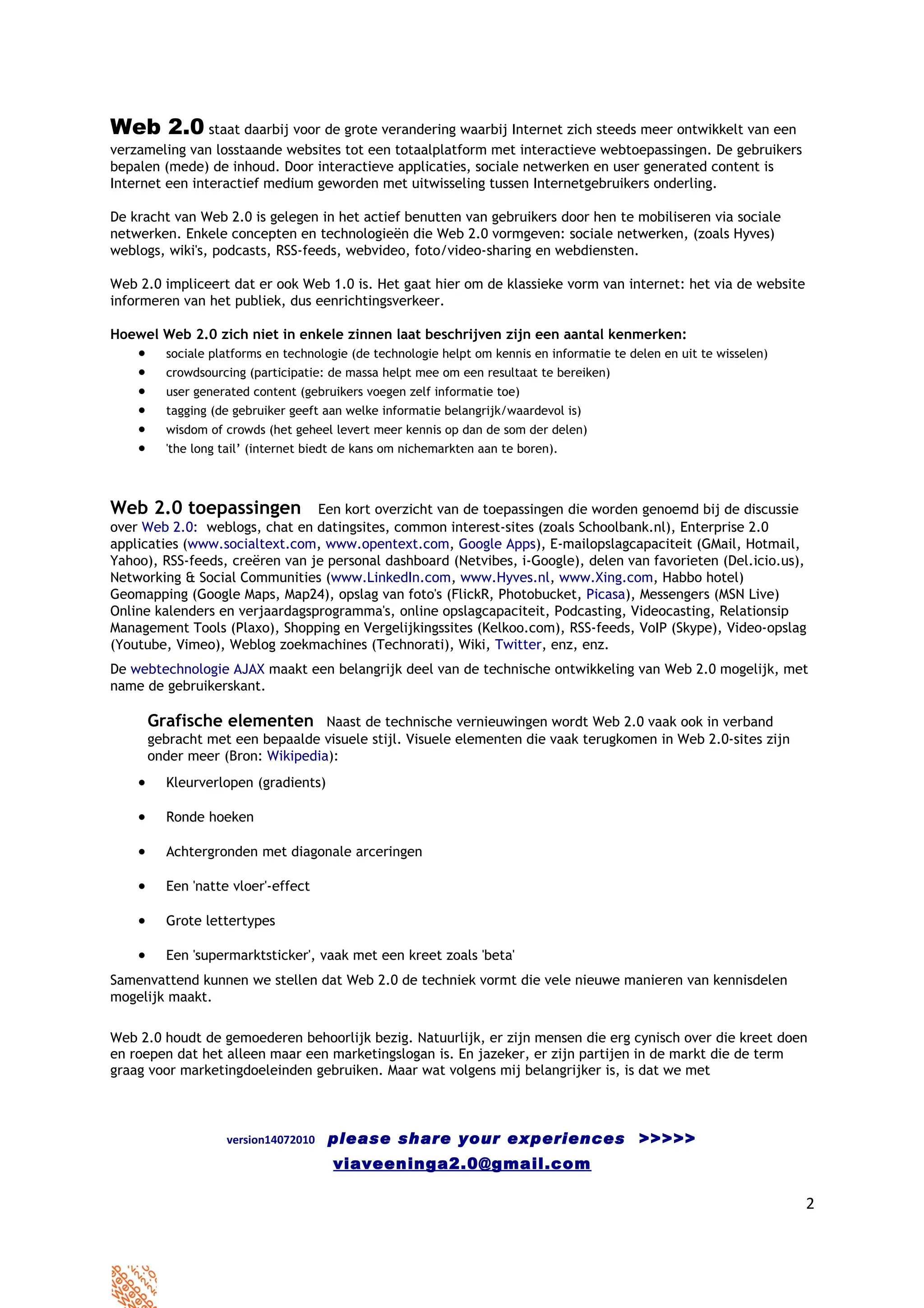 Web 2.0 staat daarbij voor de grote verandering waarbij Internet zich steeds meer ontwikkelt van een
verzameling van losstaande websites tot een totaalplatform met interactieve webtoepassingen. De gebruikers
bepalen (mede) de inhoud. Door interactieve applicaties, sociale netwerken en user generated content is
Internet een interactief medium geworden met uitwisseling tussen Internetgebruikers onderling.

De kracht van Web 2.0 is gelegen in het actief benutten van gebruikers door hen te mobiliseren via sociale
netwerken. Enkele concepten en technologieën die Web 2.0 vormgeven: sociale netwerken, (zoals Hyves)
weblogs, wiki's, podcasts, RSS-feeds, webvideo, foto/video-sharing en webdiensten.

Web 2.0 impliceert dat er ook Web 1.0 is. Het gaat hier om de klassieke vorm van internet: het via de website
informeren van het publiek, dus eenrichtingsverkeer.

Hoewel Web 2.0 zich niet in enkele zinnen laat beschrijven zijn een aantal kenmerken:
    •     sociale platforms en technologie (de technologie helpt om kennis en informatie te delen en uit te wisselen)
    •     crowdsourcing (participatie: de massa helpt mee om een resultaat te bereiken)
    •     user generated content (gebruikers voegen zelf informatie toe)
    •     tagging (de gebruiker geeft aan welke informatie belangrijk/waardevol is)
    •     wisdom of crowds (het geheel levert meer kennis op dan de som der delen)
    •     'the long tail’ (internet biedt de kans om nichemarkten aan te boren).



Web 2.0 toepassingen            Een kort overzicht van de toepassingen die worden genoemd bij de discussie
over Web 2.0: weblogs, chat en datingsites, common interest-sites (zoals Schoolbank.nl), Enterprise 2.0
applicaties (www.socialtext.com, www.opentext.com, Google Apps), E-mailopslagcapaciteit (GMail, Hotmail,
Yahoo), RSS-feeds, creëren van je personal dashboard (Netvibes, i-Google), delen van favorieten (Del.icio.us),
Networking & Social Communities (www.LinkedIn.com, www.Hyves.nl, www.Xing.com, Habbo hotel)
Geomapping (Google Maps, Map24), opslag van foto's (FlickR, Photobucket, Picasa), Messengers (MSN Live)
Online kalenders en verjaardagsprogramma's, online opslagcapaciteit, Podcasting, Videocasting, Relationsip
Management Tools (Plaxo), Shopping en Vergelijkingssites (Kelkoo.com), RSS-feeds, VoIP (Skype), Video-opslag
(Youtube, Vimeo), Weblog zoekmachines (Technorati), Wiki, Twitter, enz, enz.
De webtechnologie AJAX maakt een belangrijk deel van de technische ontwikkeling van Web 2.0 mogelijk, met
name de gebruikerskant.

        Grafische elementen Naast de technische vernieuwingen wordt Web 2.0 vaak ook in verband
        gebracht met een bepaalde visuele stijl. Visuele elementen die vaak terugkomen in Web 2.0-sites zijn
        onder meer (Bron: Wikipedia):
    •     Kleurverlopen (gradients)

    •     Ronde hoeken

    •     Achtergronden met diagonale arceringen

    •     Een 'natte vloer'-effect

    •     Grote lettertypes

    •     Een 'supermarktsticker', vaak met een kreet zoals 'beta'
Samenvattend kunnen we stellen dat Web 2.0 de techniek vormt die vele nieuwe manieren van kennisdelen
mogelijk maakt.

Web 2.0 houdt de gemoederen behoorlijk bezig. Natuurlijk, er zijn mensen die erg cynisch over die kreet doen
en roepen dat het alleen maar een marketingslogan is. En jazeker, er zijn partijen in de markt die de term
graag voor marketingdoeleinden gebruiken. Maar wat volgens mij belangrijker is, is dat we met



                    version14072010   please share your experiences >>>>>
                                       viaveeninga2.0@gmail.com

                                                                                                                        2
 