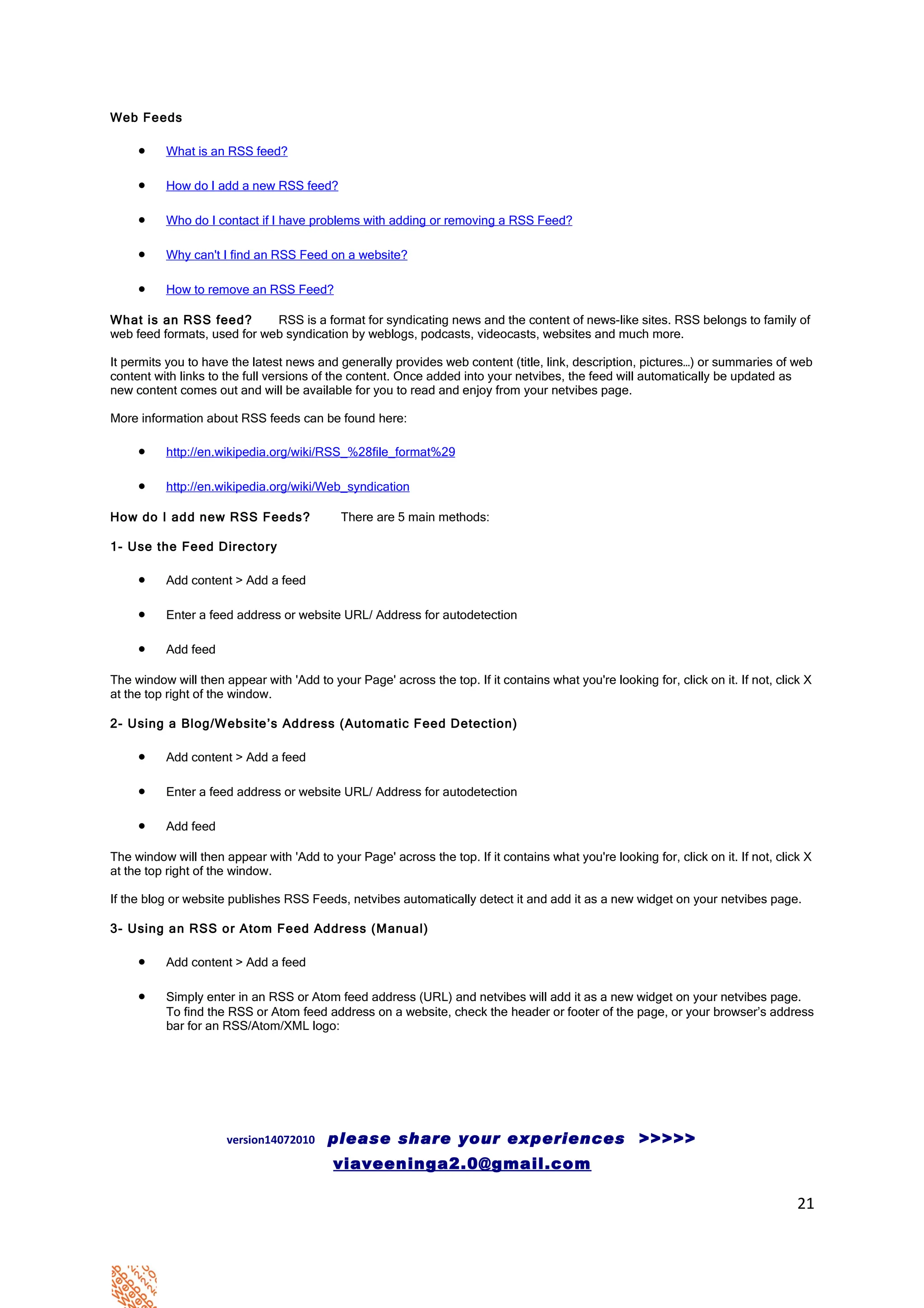 Web Feeds

     •    What is an RSS feed?

     •    How do I add a new RSS feed?

     •    Who do I contact if I have problems with adding or removing a RSS Feed?

     •    Why can't I find an RSS Feed on a website?

     •    How to remove an RSS Feed?

What is an RSS feed?         RSS is a format for syndicating news and the content of news-like sites. RSS belongs to family of
web feed formats, used for web syndication by weblogs, podcasts, videocasts, websites and much more.

It permits you to have the latest news and generally provides web content (title, link, description, pictures…) or summaries of web
content with links to the full versions of the content. Once added into your netvibes, the feed will automatically be updated as
new content comes out and will be available for you to read and enjoy from your netvibes page.

More information about RSS feeds can be found here:

     •    http://en.wikipedia.org/wiki/RSS_%28file_format%29

     •    http://en.wikipedia.org/wiki/Web_syndication

How do I add new RSS Feeds?                 There are 5 main methods:

1- Use the Feed Directory

     •    Add content > Add a feed

     •    Enter a feed address or website URL/ Address for autodetection

     •    Add feed

The window will then appear with 'Add to your Page' across the top. If it contains what you're looking for, click on it. If not, click X
at the top right of the window.

2- Using a Blog/Website’s Address (Automatic Feed Detection)

     •    Add content > Add a feed

     •    Enter a feed address or website URL/ Address for autodetection

     •    Add feed

The window will then appear with 'Add to your Page' across the top. If it contains what you're looking for, click on it. If not, click X
at the top right of the window.

If the blog or website publishes RSS Feeds, netvibes automatically detect it and add it as a new widget on your netvibes page.

3- Using an RSS or Atom Feed Address (Manual)

     •    Add content > Add a feed

     •    Simply enter in an RSS or Atom feed address (URL) and netvibes will add it as a new widget on your netvibes page.
          To find the RSS or Atom feed address on a website, check the header or footer of the page, or your browser’s address
          bar for an RSS/Atom/XML logo:




                      version14072010     please share your experiences >>>>>
                                           viaveeninga2.0@gmail.com

                                                                                                                                     21
 