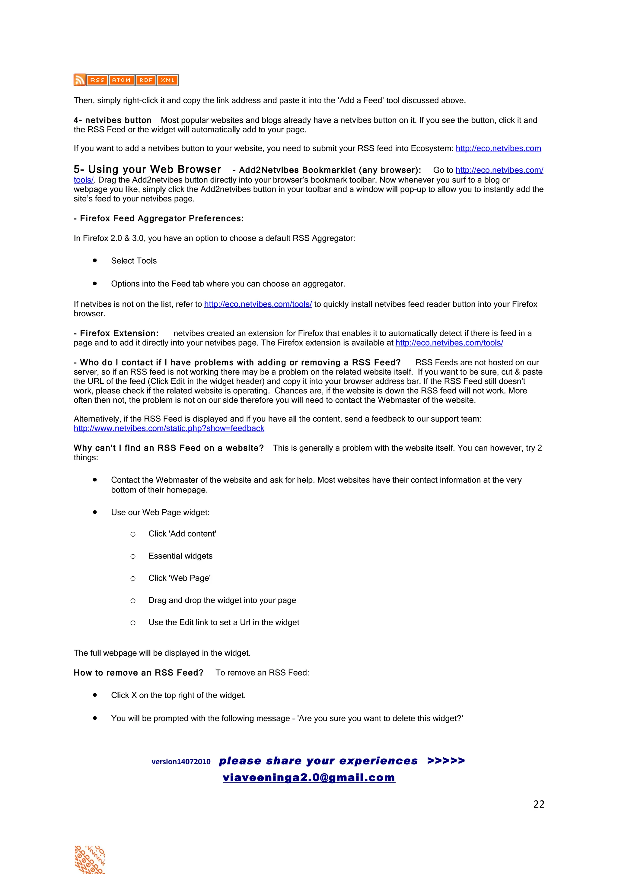 Then, simply right-click it and copy the link address and paste it into the ‘Add a Feed’ tool discussed above.

4- netvibes button Most popular websites and blogs already have a netvibes button on it. If you see the button, click it and
the RSS Feed or the widget will automatically add to your page.

If you want to add a netvibes button to your website, you need to submit your RSS feed into Ecosystem: http://eco.netvibes.com

5- Using your Web Browser                   - Add2Netvibes Bookmarklet (any browser): Go to http://eco.netvibes.com/
tools/. Drag the Add2netvibes button directly into your browser’s bookmark toolbar. Now whenever you surf to a blog or
webpage you like, simply click the Add2netvibes button in your toolbar and a window will pop-up to allow you to instantly add the
site’s feed to your netvibes page.

- Firefox Feed Aggregator Preferences:

In Firefox 2.0 & 3.0, you have an option to choose a default RSS Aggregator:

     •    Select Tools

     •    Options into the Feed tab where you can choose an aggregator.

If netvibes is not on the list, refer to http://eco.netvibes.com/tools/ to quickly install netvibes feed reader button into your Firefox
browser.

- Firefox Extension:         netvibes created an extension for Firefox that enables it to automatically detect if there is feed in a
page and to add it directly into your netvibes page. The Firefox extension is available at http://eco.netvibes.com/tools/

- Who do I contact if I have problems with adding or removing a RSS Feed?                     RSS Feeds are not hosted on our
server, so if an RSS feed is not working there may be a problem on the related website itself. If you want to be sure, cut & paste
the URL of the feed (Click Edit in the widget header) and copy it into your browser address bar. If the RSS Feed still doesn't
work, please check if the related website is operating. Chances are, if the website is down the RSS feed will not work. More
often then not, the problem is not on our side therefore you will need to contact the Webmaster of the website.

Alternatively, if the RSS Feed is displayed and if you have all the content, send a feedback to our support team:
http://www.netvibes.com/static.php?show=feedback

Why can't I find an RSS Feed on a website?                This is generally a problem with the website itself. You can however, try 2
things:

     •    Contact the Webmaster of the website and ask for help. Most websites have their contact information at the very
          bottom of their homepage.

     •    Use our Web Page widget:

                o    Click 'Add content'

                o    Essential widgets

                o    Click 'Web Page'

                o    Drag and drop the widget into your page

                o    Use the Edit link to set a Url in the widget


The full webpage will be displayed in the widget.

How to remove an RSS Feed?               To remove an RSS Feed:

     •    Click X on the top right of the widget.

     •    You will be prompted with the following message - 'Are you sure you want to delete this widget?’




                      version14072010      please share your experiences >>>>>
                                           viaveeninga2.0@gmail.com

                                                                                                                                       22
 