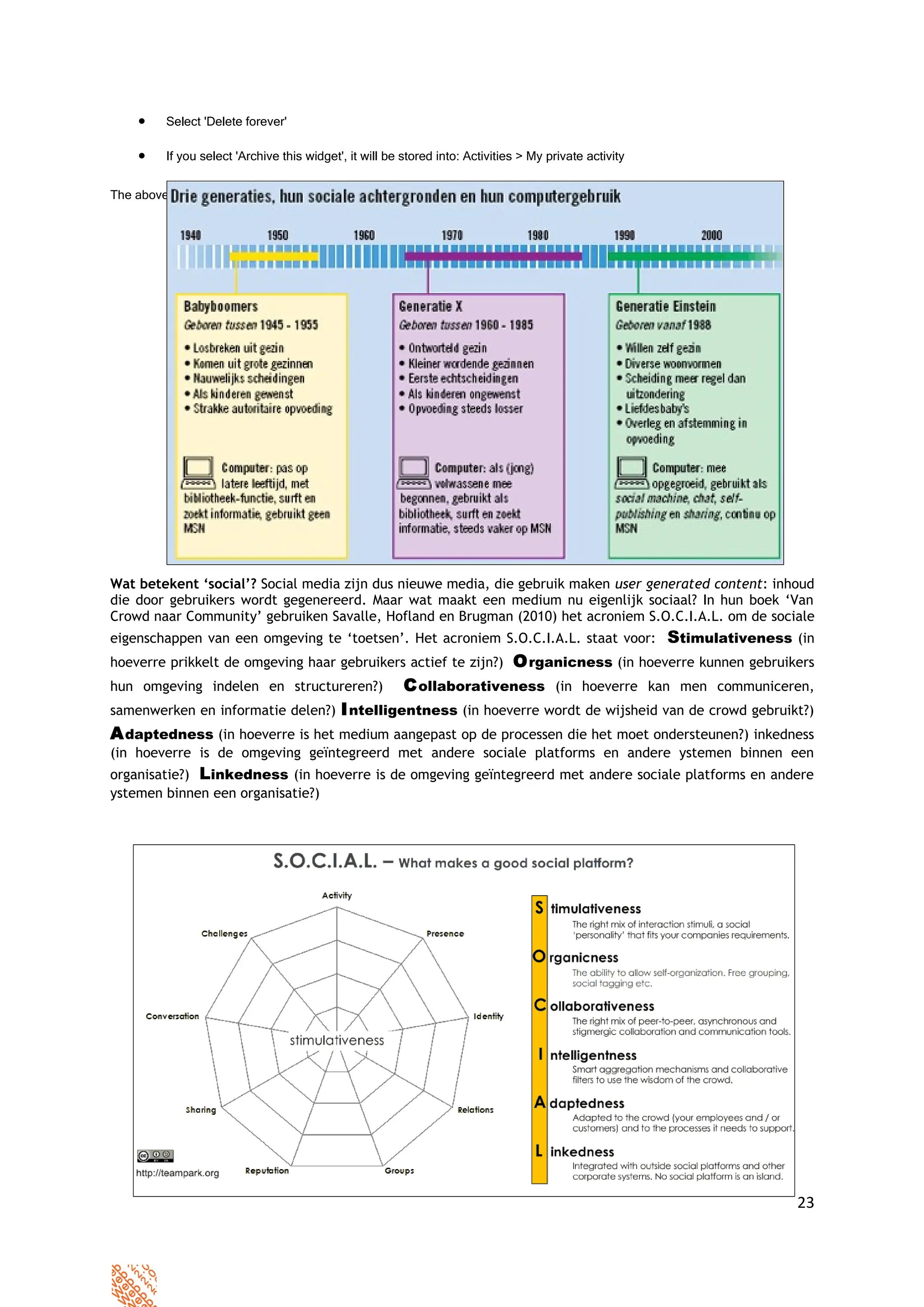 •    Select 'Delete forever'

    •    If you select 'Archive this widget', it will be stored into: Activities > My private activity


The above will remove the widget from your webpage.




Wat betekent ‘social’? Social media zijn dus nieuwe media, die gebruik maken user generated content: inhoud
die door gebruikers wordt gegenereerd. Maar wat maakt een medium nu eigenlijk sociaal? In hun boek ‘Van
Crowd naar Community’ gebruiken Savalle, Hofland en Brugman (2010) het acroniem S.O.C.I.A.L. om de sociale
eigenschappen van een omgeving te ‘toetsen’. Het acroniem S.O.C.I.A.L. staat voor:                       Stimulativeness (in
hoeverre prikkelt de omgeving haar gebruikers actief te zijn?)                 O rganicness (in hoeverre kunnen gebruikers
hun omgeving indelen en structureren?)                   C ollaborativeness (in hoeverre kan men communiceren,
samenwerken en informatie delen?) I ntelligentness (in hoeverre wordt de wijsheid van de crowd gebruikt?)
A daptedness (in hoeverre is het medium aangepast op de processen die het moet ondersteunen?) inkedness
(in hoeverre is de omgeving geïntegreerd met andere sociale platforms en andere ystemen binnen een
organisatie?) Linkedness (in hoeverre is de omgeving geïntegreerd met andere sociale platforms en andere
ystemen binnen een organisatie?)




                     version14072010     please share your experiences >>>>>
                                          viaveeninga2.0@gmail.com

                                                                                                                         23
 