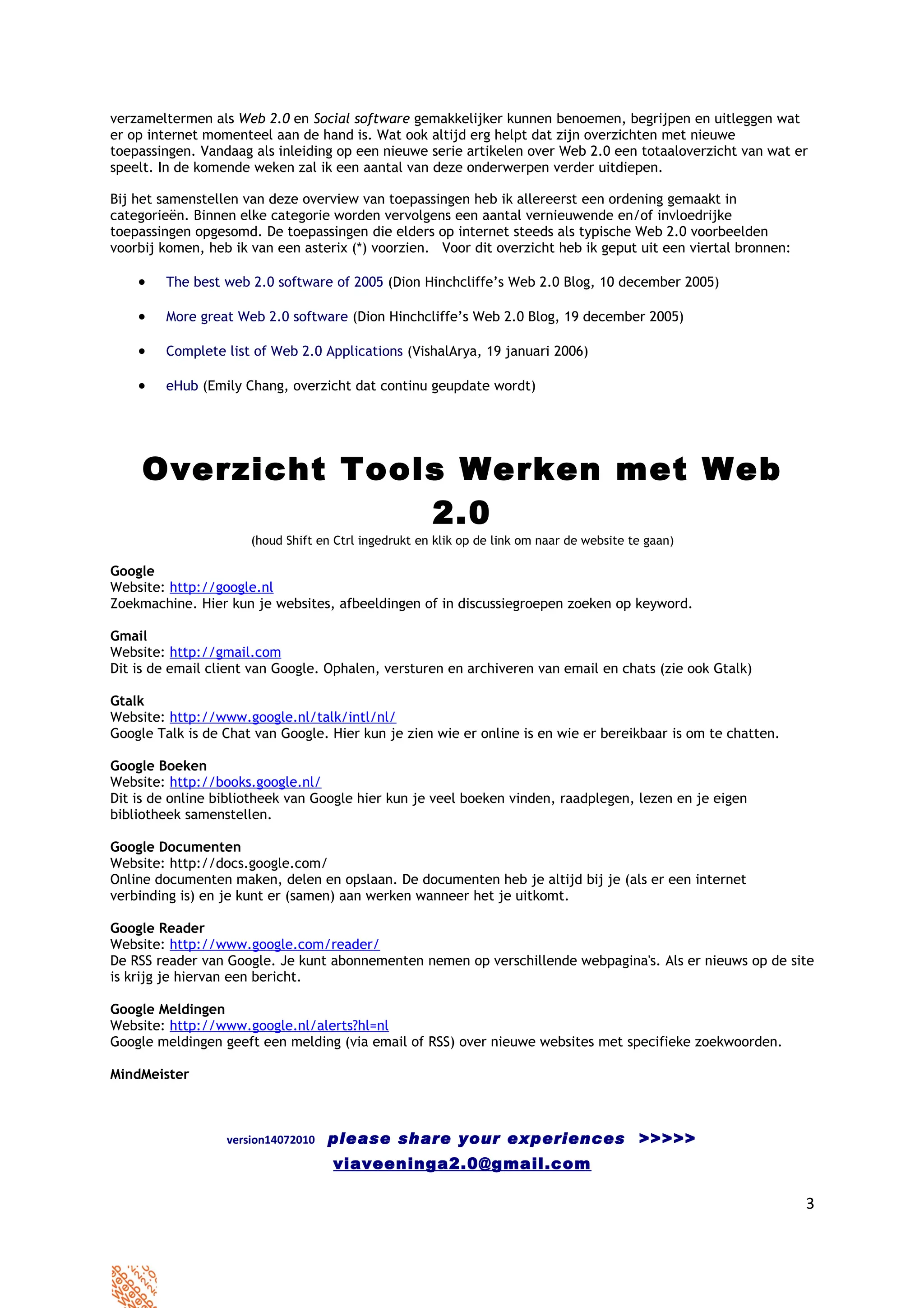 verzameltermen als Web 2.0 en Social software gemakkelijker kunnen benoemen, begrijpen en uitleggen wat
er op internet momenteel aan de hand is. Wat ook altijd erg helpt dat zijn overzichten met nieuwe
toepassingen. Vandaag als inleiding op een nieuwe serie artikelen over Web 2.0 een totaaloverzicht van wat er
speelt. In de komende weken zal ik een aantal van deze onderwerpen verder uitdiepen.

Bij het samenstellen van deze overview van toepassingen heb ik allereerst een ordening gemaakt in
categorieën. Binnen elke categorie worden vervolgens een aantal vernieuwende en/of invloedrijke
toepassingen opgesomd. De toepassingen die elders op internet steeds als typische Web 2.0 voorbeelden
voorbij komen, heb ik van een asterix (*) voorzien. Voor dit overzicht heb ik geput uit een viertal bronnen:

    •   The best web 2.0 software of 2005 (Dion Hinchcliffe’s Web 2.0 Blog, 10 december 2005)

    •   More great Web 2.0 software (Dion Hinchcliffe’s Web 2.0 Blog, 19 december 2005)

    •   Complete list of Web 2.0 Applications (VishalArya, 19 januari 2006)

    •   eHub (Emily Chang, overzicht dat continu geupdate wordt)




     Overzicht Tools Werken met Web
                   2.0
                      (houd Shift en Ctrl ingedrukt en klik op de link om naar de website te gaan)

Google
Website: http://google.nl
Zoekmachine. Hier kun je websites, afbeeldingen of in discussiegroepen zoeken op keyword.

Gmail
Website: http://gmail.com
Dit is de email client van Google. Ophalen, versturen en archiveren van email en chats (zie ook Gtalk)

Gtalk
Website: http://www.google.nl/talk/intl/nl/
Google Talk is de Chat van Google. Hier kun je zien wie er online is en wie er bereikbaar is om te chatten.

Google Boeken
Website: http://books.google.nl/
Dit is de online bibliotheek van Google hier kun je veel boeken vinden, raadplegen, lezen en je eigen
bibliotheek samenstellen.

Google Documenten
Website: http://docs.google.com/
Online documenten maken, delen en opslaan. De documenten heb je altijd bij je (als er een internet
verbinding is) en je kunt er (samen) aan werken wanneer het je uitkomt.

Google Reader
Website: http://www.google.com/reader/
De RSS reader van Google. Je kunt abonnementen nemen op verschillende webpagina's. Als er nieuws op de site
is krijg je hiervan een bericht.

Google Meldingen
Website: http://www.google.nl/alerts?hl=nl
Google meldingen geeft een melding (via email of RSS) over nieuwe websites met specifieke zoekwoorden.

MindMeister



                  version14072010   please share your experiences >>>>>
                                    viaveeninga2.0@gmail.com

                                                                                                               3
 