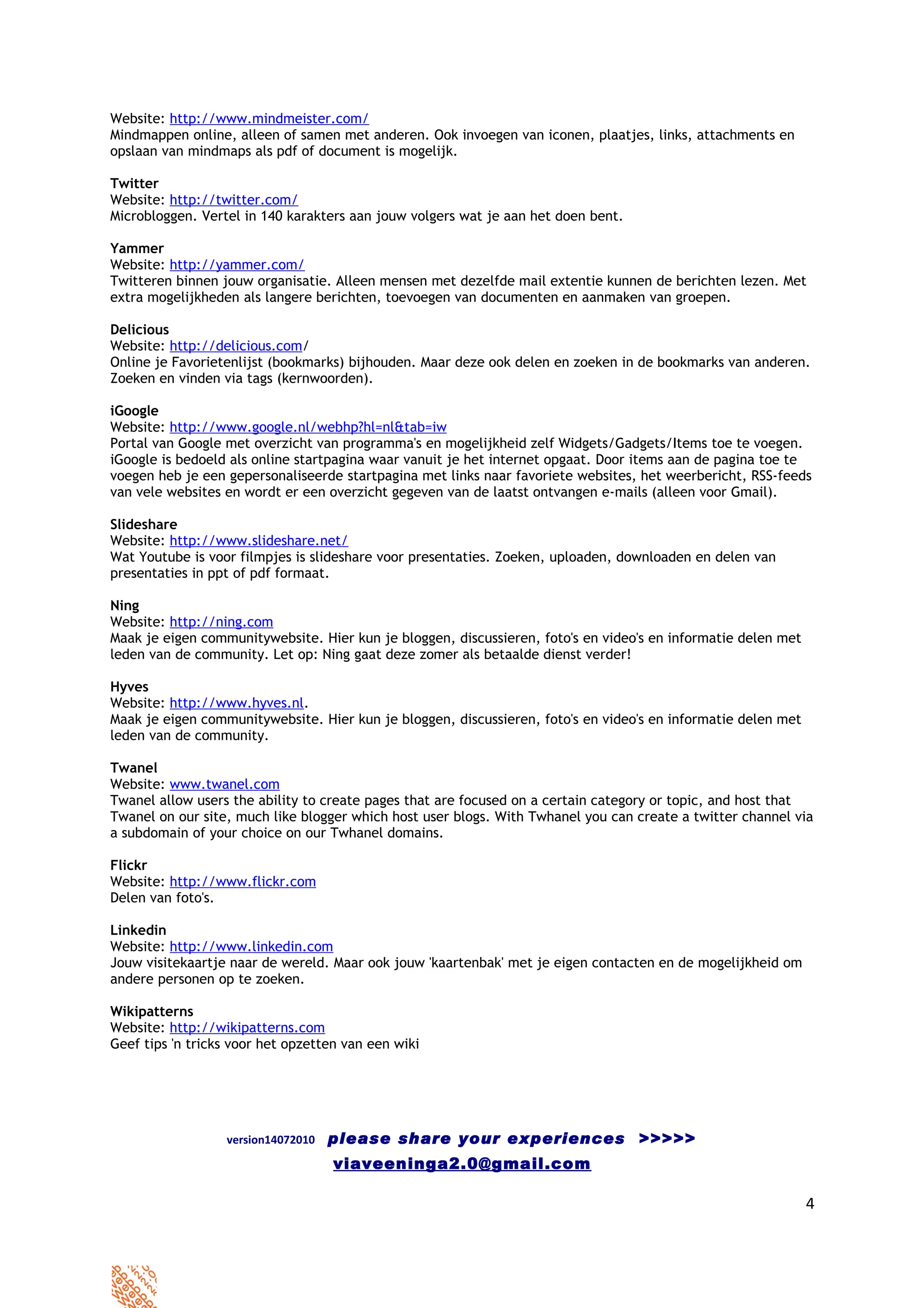 Website: http://www.mindmeister.com/
Mindmappen online, alleen of samen met anderen. Ook invoegen van iconen, plaatjes, links, attachments en
opslaan van mindmaps als pdf of document is mogelijk.

Twitter
Website: http://twitter.com/
Microbloggen. Vertel in 140 karakters aan jouw volgers wat je aan het doen bent.

Yammer
Website: http://yammer.com/
Twitteren binnen jouw organisatie. Alleen mensen met dezelfde mail extentie kunnen de berichten lezen. Met
extra mogelijkheden als langere berichten, toevoegen van documenten en aanmaken van groepen.

Delicious
Website: http://delicious.com/
Online je Favorietenlijst (bookmarks) bijhouden. Maar deze ook delen en zoeken in de bookmarks van anderen.
Zoeken en vinden via tags (kernwoorden).

iGoogle
Website: http://www.google.nl/webhp?hl=nl&tab=iw
Portal van Google met overzicht van programma's en mogelijkheid zelf Widgets/Gadgets/Items toe te voegen.
iGoogle is bedoeld als online startpagina waar vanuit je het internet opgaat. Door items aan de pagina toe te
voegen heb je een gepersonaliseerde startpagina met links naar favoriete websites, het weerbericht, RSS-feeds
van vele websites en wordt er een overzicht gegeven van de laatst ontvangen e-mails (alleen voor Gmail).

Slideshare
Website: http://www.slideshare.net/
Wat Youtube is voor filmpjes is slideshare voor presentaties. Zoeken, uploaden, downloaden en delen van
presentaties in ppt of pdf formaat.

Ning
Website: http://ning.com
Maak je eigen communitywebsite. Hier kun je bloggen, discussieren, foto's en video's en informatie delen met
leden van de community. Let op: Ning gaat deze zomer als betaalde dienst verder!

Hyves
Website: http://www.hyves.nl.
Maak je eigen communitywebsite. Hier kun je bloggen, discussieren, foto's en video's en informatie delen met
leden van de community.

Twanel
Website: www.twanel.com
Twanel allow users the ability to create pages that are focused on a certain category or topic, and host that
Twanel on our site, much like blogger which host user blogs. With Twhanel you can create a twitter channel via
a subdomain of your choice on our Twhanel domains.

Flickr
Website: http://www.flickr.com
Delen van foto's.

Linkedin
Website: http://www.linkedin.com
Jouw visitekaartje naar de wereld. Maar ook jouw 'kaartenbak' met je eigen contacten en de mogelijkheid om
andere personen op te zoeken.

Wikipatterns
Website: http://wikipatterns.com
Geef tips 'n tricks voor het opzetten van een wiki




                  version14072010   please share your experiences >>>>>
                                    viaveeninga2.0@gmail.com

                                                                                                               4
 
