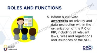 DPO
BRIEFING
ROLES AND FUNCTIONS
5. Inform & cultivate
awareness on privacy and
data protection within the
organization of the PIC or
PIP, including all relevant
laws, rules and regulations
and issuances of the NPC;
PROPERTY OF THE NATIONAL PRIVACY COMMISSION
 