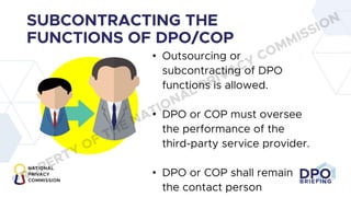 DPO
BRIEFING
SUBCONTRACTING THE
FUNCTIONS OF DPO/COP
• Outsourcing or
subcontracting of DPO
functions is allowed.
• DPO or COP must oversee
the performance of the
third-party service provider.
• DPO or COP shall remain
the contact person
PROPERTY OF THE NATIONAL PRIVACY COMMISSION
 