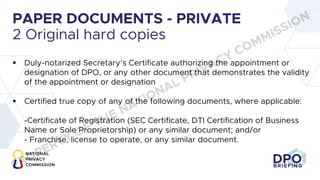 DPO
BRIEFING
PAPER DOCUMENTS - PRIVATE
2 Original hard copies
§ Duly-notarized Secretary’s Certificate authorizing the appointment or
designation of DPO, or any other document that demonstrates the validity
of the appointment or designation
§ Certified true copy of any of the following documents, where applicable:
-Certificate of Registration (SEC Certificate, DTI Certification of Business
Name or Sole Proprietorship) or any similar document; and/or
- Franchise, license to operate, or any similar document.
PROPERTY OF THE NATIONAL PRIVACY COMMISSION
 