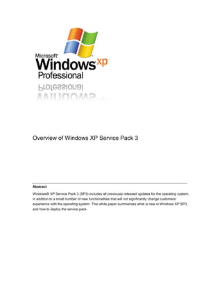 Overview of Windows XP Service Pack 3




Abstract

Windows® XP Service Pack 3 (SP3) includes all previously released updates for the operating system,
in addition to a small number of new functionalities that will not significantly change customers’
experience with the operating system. This white paper summarizes what is new in Windows XP SP3,
and how to deploy the service pack.
 