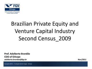 Brazilian Private Equity and
             Venture Capital Industry
               Second Census_2009

Prof. Adalberto Brandão
COO of GVcepe
adalberto.brandao@fgv.br                            Nov/2011

Copyright @2011. Fundação Getúlio Vargas - GVcepe
 
