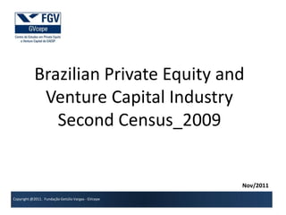 Brazilian Private Equity and
            Venture Capital Industry
              Second Census_2009

Prof. Adalberto Brandão
COO of GVcepe
adalberto.brandao@fgv.br                            Nov/2011
Copyright @2011. Fundação Getúlio Vargas - GVcepe
 