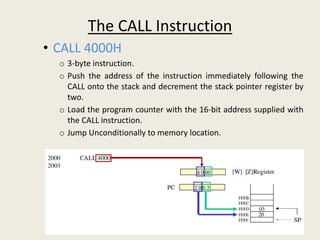 The CALL Instruction
• CALL 4000H
o 3-byte instruction.
o Push the address of the instruction immediately following the
CALL onto the stack and decrement the stack pointer register by
two.
o Load the program counter with the 16-bit address supplied with
the CALL instruction.
o Jump Unconditionally to memory location.
 