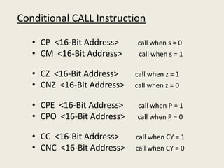 Conditional CALL Instruction
• CP <16-Bit Address> call when s = 0
• CM <16-Bit Address> call when s = 1
• CZ <16-Bit Address> call when z = 1
• CNZ <16-Bit Address> call when z = 0
• CPE <16-Bit Address> call when P = 1
• CPO <16-Bit Address> call when P = 0
• CC <16-Bit Address> call when CY = 1
• CNC <16-Bit Address> call when CY = 0
 