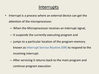 Interrupts
• Interrupt is a process where an external device can get the
attention of the microprocessor.
– When the Microprocessor receives an interrupt signal,
– It suspends the currently executing program and
– jumps to a particular location of the program memory
known as Interrupt Service Routine (ISR) to respond to the
incoming interrupt.
– After servicing it returns back to the main program and
continue program execution
 