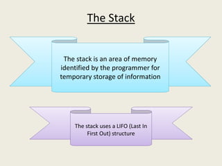 The Stack
The stack uses a LIFO (Last In
First Out) structure
The stack is an area of memory
identified by the programmer for
temporary storage of information
 