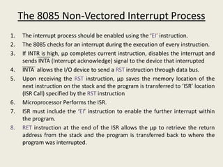 1. The interrupt process should be enabled using the ‘EI’ instruction.
2. The 8085 checks for an interrupt during the execution of every instruction.
3. If INTR is high, μp completes current instruction, disables the interrupt and
sends INTA (Interrupt acknowledge) signal to the device that interrupted
4. INTA allows the I/O device to send a RST instruction through data bus.
5. Upon receiving the RST instruction, μp saves the memory location of the
next instruction on the stack and the program is transferred to ‘ISR’ location
(ISR Call) specified by the RST instruction
6. Microprocessor Performs the ISR.
7. ISR must include the ‘EI’ instruction to enable the further interrupt within
the program.
8. RET instruction at the end of the ISR allows the μp to retrieve the return
address from the stack and the program is transferred back to where the
program was interrupted.
The 8085 Non-Vectored Interrupt Process
 