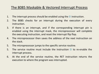 The 8085 Maskable & Vectored Interrupt Process
1. The interrupt process should be enabled using the EI instruction.
2. The 8085 checks for an interrupt during the execution of every
instruction.
3. If there is an interrupt, and if the corresponding interrupt pin is
enabled using the interrupt mask, the microprocessor will complete
the executing instruction, and reset the interrupt flip flop.
4. The microprocessor then saves the address of the next instruction on
the stack.
5. The microprocessor jumps to the specific service routine.
5. The service routine must include the instruction EI to re-enable the
interrupt process.
6. At the end of the service routine, the RET instruction returns the
execution to where the program was interrupted.
 
