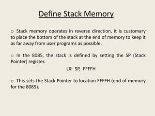 o Stack memory operates in reverse direction, it is customary
to place the bottom of the stack at the end of memory to keep it
as far away from user programs as possible.
o In the 8085, the stack is defined by setting the SP (Stack
Pointer) register.
LXI SP, FFFFH
o This sets the Stack Pointer to location FFFFH (end of memory
for the 8085).
Define Stack Memory
 