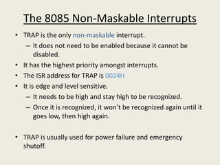 The 8085 Non-Maskable Interrupts
• TRAP is the only non-maskable interrupt.
– It does not need to be enabled because it cannot be
disabled.
• It has the highest priority amongst interrupts.
• The ISR address for TRAP is 0024H
• It is edge and level sensitive.
– It needs to be high and stay high to be recognized.
– Once it is recognized, it won’t be recognized again until it
goes low, then high again.
• TRAP is usually used for power failure and emergency
shutoff.
 