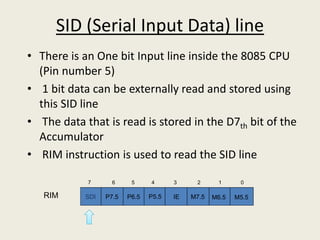SID (Serial Input Data) line
• There is an One bit Input line inside the 8085 CPU
(Pin number 5)
• 1 bit data can be externally read and stored using
this SID line
• The data that is read is stored in the D7th bit of the
Accumulator
• RIM instruction is used to read the SID line
SDI P7.5 P6.5 P5.5 IE M7.5 M6.5 M5.5
01234567
RIM
 