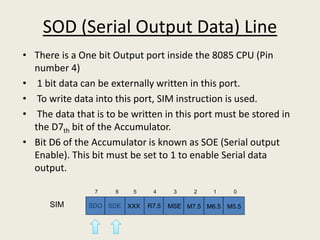 SOD (Serial Output Data) Line
• There is a One bit Output port inside the 8085 CPU (Pin
number 4)
• 1 bit data can be externally written in this port.
• To write data into this port, SIM instruction is used.
• The data that is to be written in this port must be stored in
the D7th bit of the Accumulator.
• Bit D6 of the Accumulator is known as SOE (Serial output
Enable). This bit must be set to 1 to enable Serial data
output.
SDO SDE XXX R7.5 MSE M7.5 M6.5 M5.5
01234567
SIM
 