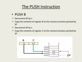 The PUSH Instruction
• PUSH B
 Decrement SP by 1
 Copy the contents of register B to the memory location pointed by
SP
 Decrement SP by 1
 Copy the contents of register C to the memory location pointed by
SP
 