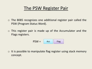 The PSW Register Pair
o The 8085 recognizes one additional register pair called the
PSW (Program Status Word).
o This register pair is made up of the Accumulator and the
Flags registers.
o It is possible to manipulate flag register using stack memory
concept.
Acc FlagPSW =
 