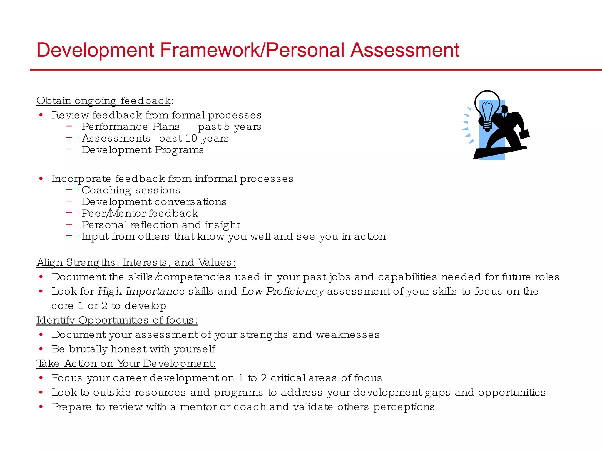 Development Framework/Personal Assessment Obtain ongoing feedback : Review feedback from formal processes Performance Plans – past 5 years Assessments- past 10 years Development Programs Incorporate feedback from informal processes  Coaching sessions  Development conversations Peer/Mentor feedback Personal reflection and insight Input from others that know you well and see you in action  Align Strengths, Interests, and Values: Document the skills/competencies used in your past jobs and capabilities needed for future roles Look for  High Importance  skills and  Low Proficiency  assessment of your skills to focus on the  core 1 or 2 to develop Identify Opportunities of focus: Document your assessment of your strengths and weaknesses Be brutally honest with yourself Take Action on Your Development: Focus your career development on 1 to 2 critical areas of focus Look to outside resources and programs to address your development gaps and opportunities Prepare to review with a mentor or coach and validate others perceptions 